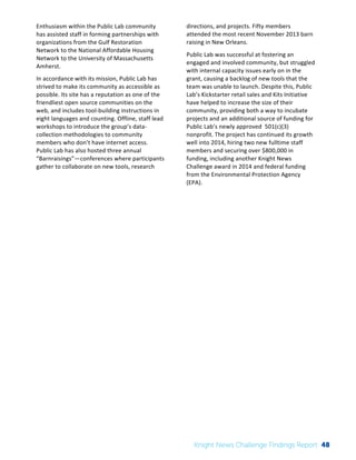 The 
Knight 
News 
Challenge: 
A 
Review 
of 
the 
2011 
Winners 
3 
Enthusiasm 
within 
the 
Public 
Lab 
community 
has 
assisted 
staff 
in 
forming 
partnerships 
with 
organizations 
from 
the 
Gulf 
Restoration 
Network 
to 
the 
National 
Affordable 
Housing 
Network 
to 
the 
University 
of 
Massachusetts 
Amherst. 
In 
accordance 
with 
its 
mission, 
Public 
Lab 
has 
strived 
to 
make 
its 
community 
as 
accessible 
as 
possible. 
Its 
site 
has 
a 
reputation 
as 
one 
of 
the 
friendliest 
open 
source 
communities 
on 
the 
web, 
and 
includes 
tool-­‐building 
instructions 
in 
eight 
languages 
and 
counting. 
Offline, 
staff 
lead 
workshops 
to 
introduce 
the 
group’s 
data-­‐ 
collection 
methodologies 
to 
community 
members 
who 
don’t 
have 
internet 
access. 
Public 
Lab 
has 
also 
hosted 
three 
annual 
“Barnraisings”—conferences 
where 
participants 
gather 
to 
collaborate 
on 
new 
tools, 
research 
directions, 
and 
projects. 
Fifty 
members 
attended 
the 
most 
recent 
November 
2013 
barn 
raising 
in 
New 
Orleans. 
Public 
Lab 
was 
successful 
at 
fostering 
an 
engaged 
and 
involved 
community, 
but 
struggled 
with 
internal 
capacity 
issues 
early 
on 
in 
the 
grant, 
causing 
a 
backlog 
of 
new 
tools 
that 
the 
team 
was 
unable 
to 
launch. 
Despite 
this, 
Public 
Lab’s 
Kickstarter 
retail 
sales 
and 
Kits 
Initiative 
have 
helped 
to 
increase 
the 
size 
of 
their 
community, 
providing 
both 
a 
way 
to 
incubate 
projects 
and 
an 
additional 
source 
of 
funding 
for 
Public 
Lab’s 
newly 
approved 
501(c)(3) 
nonprofit. 
The 
project 
has 
continued 
its 
growth 
well 
into 
2014, 
hiring 
two 
new 
fulltime 
staff 
members 
and 
securing 
over 
$800,000 
in 
funding, 
including 
another 
Knight 
News 
Challenge 
award 
in 
2014 
and 
federal 
funding 
from 
the 
Environmental 
Protection 
Agency 
(EPA). 
Knight News Challenge Findings Report 48 
 