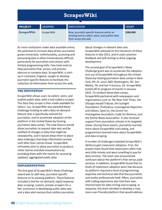 The 
Knight 
News 
Challenge: 
A 
Review 
of 
the 
2011 
Winners 
1 
ScraperWiki 
PROJECT GRANTEE INNOVATION GRANT 
ScraperWiki ScraperWiki 
New, 
journalist-­‐specific 
features 
within 
an 
existing 
tool 
to 
collect, 
store, 
and 
publish 
data 
from 
across 
the 
web 
$280,000 
As 
more 
institutions 
make 
data 
available 
online, 
the 
potential 
to 
increase 
data-­‐driven 
journalism 
grows 
immensely. 
Unfortunately, 
accessing 
and 
processing 
data 
is 
often 
tremendously 
difficult, 
particularly 
for 
journalists 
and 
citizens 
with 
limited 
programming 
skills. 
Few 
tools 
exist 
to 
help 
journalists 
find, 
access, 
and 
process 
obscure 
or 
complex 
data. 
ScraperWiki, 
a 
start-­‐ 
up 
in 
Liverpool, 
England, 
sought 
to 
develop 
journalist-­‐specific 
features 
to 
facilitate 
the 
collection 
of 
information 
from 
across 
the 
web. 
THE INNOVATION 
ScraperWiki 
allows 
users 
to 
collect, 
store, 
and 
publish 
public 
data, 
with 
a 
tool 
called 
a 
scraper. 
The 
data 
they 
scrape 
is 
then 
made 
available 
for 
others’ 
use. 
ScraperWiki 
was 
awarded 
News 
Challenge 
funding 
to 
add 
a 
data 
on 
demand 
feature 
that 
is 
specifically 
tailored 
for 
journalists, 
and 
to 
accelerate 
adoption 
of 
the 
platform 
in 
the 
United 
States 
by 
hosting 
journalism 
data 
camps. 
The 
new 
feature 
would 
allow 
journalists 
to 
request 
data 
sets 
and 
be 
notified 
of 
changes 
in 
data 
that 
might 
be 
newsworthy, 
and 
it 
would 
allow 
them 
to 
place 
data 
embargos 
that 
keep 
information 
private 
until 
after 
their 
stories 
break. 
ScraperWiki 
ultimately 
aims 
to 
allow 
journalists 
to 
produce 
richer 
stories 
and 
data 
visualizations 
by 
providing 
them 
with 
the 
means 
for 
accessing 
updated, 
aggregated 
public 
data. 
IMPLEMENTATION 
The 
first 
goal 
of 
ScraperWiki’s 
News 
Challenge 
award 
was 
to 
add 
new, 
journalist-­‐specific 
features 
to 
its 
existing 
platform. 
These 
features 
included 
a 
tool 
for 
on-­‐demand, 
rapid-­‐response 
data 
scraping; 
custom, 
private 
scrapers 
for 
a 
fee; 
assistance 
in 
developing 
public 
data 
sets; 
and 
a 
data 
alert 
service 
that 
notifies 
journalists 
about 
changes 
in 
relevant 
data 
sets. 
ScraperWiki 
released 
its 
first 
iterations 
of 
these 
features 
in 
late 
2011, 
and 
it 
used 
customer 
feedback 
and 
A/B 
testing 
to 
drive 
ongoing 
development. 
The 
second 
goal 
of 
ScraperWiki’s 
News 
Challenge 
grant 
was 
to 
accelerate 
the 
adoption 
and 
use 
of 
ScraperWiki 
throughout 
the 
United 
States 
by 
hosting 
journalism 
data 
camps 
in 
New 
York, 
NY; 
St. 
Louis, 
MO; 
Washington, 
DC; 
San 
Mateo, 
TX; 
and 
San 
Francisco, 
CA. 
ScraperWiki 
kicked 
off 
its 
program 
of 
events 
in 
January 
2012. 
To 
conduct 
these 
data 
camps, 
ScraperWiki 
partnered 
with 
newspapers 
and 
organizations 
such 
as 
The 
New 
York 
Times, 
the 
Chicago 
Herald 
Tribune, 
the 
Sunlight 
Foundation, 
ProPublica, 
Investigative 
Reporters 
and 
Editors, 
Spot.Us, 
the 
Centre 
for 
Investigative 
Journalism, 
Code 
for 
America, 
and 
the 
Online 
News 
Association. 
It 
also 
received 
support 
from 
journalism 
schools 
in 
its 
targeted 
states. 
During 
these 
events, 
journalists 
learned 
more 
about 
ScraperWiki 
and 
coding, 
and 
programmers 
learned 
more 
about 
ScraperWiki 
and 
data 
scraping. 
A 
number 
of 
challenges 
impeded 
ScraperWiki’s 
ability 
to 
gain 
newsroom 
adoption. 
First, 
the 
project 
team 
found 
that 
newsrooms 
often 
had 
very 
little 
money 
and 
were 
unwilling 
to 
pay 
for 
data 
services. 
The 
team 
also 
encountered 
confusion 
about 
the 
platform’s 
free 
versus 
paid 
services. 
In 
addition, 
ScraperWiki 
found 
that 
its 
levels 
of 
newsroom 
adoption 
were 
low 
because 
its 
platform 
required 
a 
level 
of 
programming 
expertise 
and 
technical 
skill 
that 
few 
journalists 
and 
media 
professionals 
held. 
Often, 
journalists 
with 
coding 
experience 
also 
had 
their 
own 
internal 
tools 
for 
data 
mining 
and 
scraping. 
In 
response, 
the 
team 
decided 
to 
develop 
a 
new, 
more 
user-­‐friendly 
platform 
that 
would 
address 
49 Knight News Challenge Findings Report 
 