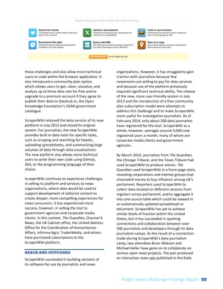 The 
Knight 
News 
Challenge: 
A 
Review 
of 
the 
2011 
Winners 
2 
these 
challenges 
and 
also 
allow 
more 
technical 
users 
to 
code 
within 
the 
browser 
application. 
It 
also 
introduced 
a 
community 
plan 
option, 
which 
allows 
users 
to 
get, 
clean, 
visualize, 
and 
analyze 
up 
to 
three 
data 
sets 
for 
free 
and 
to 
upgrade 
to 
a 
premium 
account 
if 
they 
agree 
to 
publish 
their 
data 
to 
Datahub.io, 
the 
Open 
Knowledge 
Foundation’s 
CKAN 
government 
catalogue. 
ScraperWiki 
released 
the 
beta 
version 
of 
its 
new 
platform 
in 
July 
2013 
and 
closed 
its 
original 
system. 
For 
journalists, 
the 
new 
ScraperWiki 
provides 
built-­‐in 
data 
tools 
for 
specific 
tasks, 
such 
as 
scraping 
and 
searching 
for 
tweets, 
uploading 
spreadsheets, 
and 
summarizing 
large 
volumes 
of 
data 
through 
data 
visualizations. 
The 
new 
platform 
also 
allows 
more 
technical 
users 
to 
write 
their 
own 
code 
using 
GitHub, 
SSH, 
or 
the 
programming 
language 
of 
their 
choice. 
ScraperWiki 
continues 
to 
experience 
challenges 
in 
selling 
its 
platform 
and 
services 
to 
news 
organizations, 
where 
data 
would 
be 
used 
to 
support 
development 
of 
editorial 
content 
to 
create 
deeper, 
more 
compelling 
experiences 
for 
news 
consumers. 
It 
has 
experienced 
more 
success, 
however, 
in 
selling 
the 
tool 
to 
government 
agencies 
and 
corporate 
media 
clients. 
In 
this 
context, 
The 
Guardian, 
Channel 
4 
News, 
the 
UK 
Cabinet 
office, 
the 
United 
Nations 
Office 
for 
the 
Coordination 
of 
Humanitarian 
Affairs, 
Informa 
Agra, 
TraderMedia, 
and 
others 
have 
purchased 
subscriptions 
to 
the 
ScraperWiki 
platform. 
REACH AND OUTCOMES 
ScraperWiki 
succeeded 
in 
building 
versions 
of 
its 
software 
for 
use 
by 
journalists 
and 
news 
organizations. 
However, 
it 
has 
struggled 
to 
gain 
traction 
with 
journalists 
because 
few 
newsrooms 
are 
willing 
to 
pay 
for 
data 
services 
and 
because 
use 
of 
the 
platform 
previously 
required 
significant 
technical 
ability. 
The 
release 
of 
the 
new, 
more 
user-­‐friendly 
system 
in 
July 
2013 
and 
the 
introduction 
of 
a 
free 
community 
plan 
subscription 
model 
were 
attempts 
to 
address 
this 
challenge 
and 
to 
make 
ScraperWiki 
more 
useful 
for 
investigative 
journalists. 
As 
of 
February 
2014, 
only 
about 
200 
data 
journalists 
have 
registered 
for 
the 
tool. 
ScraperWiki 
as 
a 
whole, 
however, 
averages 
around 
3,000 
new 
registered 
users 
a 
month, 
many 
of 
whom 
are 
corporate 
media 
clients 
and 
government 
agencies. 
By 
March 
2014, 
journalists 
from 
The 
Guardian, 
the 
Chicago 
Tribune, 
and 
the 
Texas 
Tribune 
had 
used 
ScraperWiki 
to 
produce 
stories. 
The 
Guardian 
used 
ScraperWiki 
in 
a 
front-­‐page 
story 
revealing 
corporations 
and 
interest 
groups 
that 
channeled 
money 
to 
buy 
influence 
among 
UK’s 
parliament. 
Reporters 
used 
ScraperWiki 
to 
collect 
data 
located 
on 
different 
services 
from 
registers 
across 
parliament, 
and 
to 
aggregate 
it 
into 
one 
source 
table 
which 
could 
be 
viewed 
in 
an 
automatically 
updated 
spreadsheet 
or 
document. 
ScraperWiki 
has 
yet 
to 
achieve 
similar 
levels 
of 
traction 
within 
the 
United 
States, 
but 
it 
has 
succeeded 
in 
sparking 
connections 
and 
collaboration 
between 
over 
500 
journalists 
and 
developers 
through 
its 
data 
journalism 
camps. 
As 
the 
result 
of 
a 
connection 
made 
during 
ScraperWiki’s 
data 
journalism 
camp, 
two 
attendees 
Brian 
Ableson 
and 
Michael 
Keller 
have 
gone 
on 
to 
collaborate 
on 
various 
open 
news 
projects. 
The 
pair 
produced 
an 
interactive 
news 
app 
published 
in 
the 
Daily 
Knight News Challenge Findings Report 50 
 