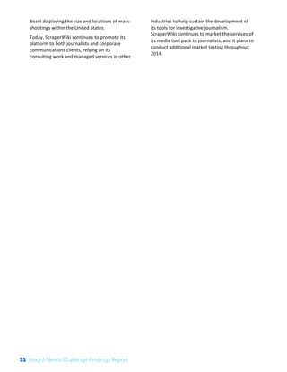 The 
Knight 
News 
Challenge: 
A 
Review 
of 
the 
2011 
Winners 
3 
Beast 
displaying 
the 
size 
and 
locations 
of 
mass-­‐ 
shootings 
within 
the 
United 
States. 
Today, 
ScraperWiki 
continues 
to 
promote 
its 
platform 
to 
both 
journalists 
and 
corporate 
communications 
clients, 
relying 
on 
its 
consulting 
work 
and 
managed 
services 
in 
other 
industries 
to 
help 
sustain 
the 
development 
of 
its 
tools 
for 
investigative 
journalism. 
ScraperWiki 
continues 
to 
market 
the 
services 
of 
its 
media 
tool 
pack 
to 
journalists, 
and 
it 
plans 
to 
conduct 
additional 
market 
testing 
throughout 
2014. 
51 Knight News Challenge Findings Report 
 