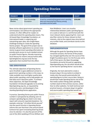 The 
Knight 
News 
Challenge: 
A 
Review 
of 
the 
2011 
Winners 
1 
Spending Stories 
PROJECT GRANTEE INNOVATION GRANT 
Spending 
Stories 
Open 
Knowledge 
Foundation 
A 
tool 
for 
contextualizing 
government 
spending 
data 
and 
improving 
fiscal 
literacy 
among 
journalists 
and 
the 
public 
$250,000 
News 
stories 
about 
government 
spending 
are 
commonplace, 
but 
without 
the 
appropriate 
context, 
it’s 
often 
difficult 
for 
readers 
to 
understand 
what 
the 
spending 
data 
means. 
The 
UK-­‐based 
Open 
Knowledge 
Foundation, 
an 
international 
leader 
in 
organizing 
and 
interpreting 
open 
data, 
won 
Knight 
News 
Challenge 
funding 
to 
create 
the 
Spending 
Stories 
project. 
The 
goal 
of 
the 
project 
was 
to 
develop 
software 
applications 
to 
connect 
news 
stories 
to 
government 
spending 
information 
to 
provide 
quick 
access 
to 
much-­‐needed 
context 
on 
public 
finance 
figures, 
thereby 
improving 
fiscal 
literacy 
for 
citizens 
and 
journalists 
alike. 
SpendingStories.org 
was 
to 
be 
the 
key 
application 
that 
resulted 
from 
this 
effort. 
THE INNOVATION 
The 
ultimate 
objectives 
of 
Spending 
Stories 
were 
threefold: 
to 
give 
additional 
context 
to 
government 
spending 
numbers 
in 
the 
news; 
to 
make 
available 
more 
and 
higher-­‐quality 
data 
about 
public 
spending; 
and 
to 
help 
people 
use 
that 
data 
once 
it 
becomes 
public. 
To 
achieve 
these 
objectives, 
the 
Open 
Knowledge 
Foundation 
introduced 
upgrades 
to 
its 
existing 
OpenSpending.org 
site, 
as 
requested 
by 
community 
users, 
and 
developed 
a 
free-­‐ 
standing 
Spending 
Stories 
application. 
In 
practice, 
Spending 
Stories 
puts 
public 
finance 
numbers 
in 
perspective 
by 
allowing 
users 
to 
compare 
spending 
figures 
cited 
in 
one 
news 
report 
with 
amounts 
reported 
elsewhere. 
For 
example, 
entering 
“1.0 
million 
British 
pounds” 
into 
the 
search 
function 
in 
Spending 
Stories 
informs 
the 
user 
that 
that 
is 
the 
amount 
David 
Cameron 
has 
spent 
renovating 
Downing 
Street 
since 
his 
election. 
It 
is 
also 
five 
percent 
of 
the 
cost 
of 
the 
2012 
wedding 
of 
Prince 
William 
and 
Kate 
Middleton. 
Users 
can 
visualize 
relationships 
between 
public 
spending 
figures 
on 
a 
scale 
or 
laid 
out 
in 
a 
card 
format 
with 
the 
most 
relevant 
stories 
appearing 
first. 
Users 
can 
also 
filter 
stories 
for 
those 
relevant 
to 
their 
interests, 
click 
to 
the 
original 
news 
story 
behind 
any 
number 
listed, 
and 
contribute 
stories 
to 
the 
database. 
IMPLEMENTATION 
Although 
the 
goals 
for 
Spending 
Stories 
have 
remained 
constant, 
the 
format 
of 
the 
project 
has 
changed 
significantly 
over 
the 
course 
of 
the 
Knight 
Foundation 
grant. 
For 
the 
first 
year 
and 
a 
half 
of 
their 
grant, 
the 
Open 
Knowledge 
Foundation 
primarily 
focused 
on 
upgrading 
OpenSpending.org, 
the 
site 
which 
would 
serve 
as 
the 
hub 
for 
Spending 
Stories’ 
source 
data. 
Originally, 
the 
team 
planned 
to 
create 
a 
browser 
plug-­‐in 
for 
journalists 
to 
embed 
in 
media 
sites 
that 
would 
systematically 
link 
spending 
figures 
to 
their 
source 
data. 
Doing 
so 
would 
have 
made 
Spending 
Stories 
one 
of 
the 
few 
media 
outlets 
linking 
public 
spending 
numbers 
back 
to 
their 
primary 
sources, 
rather 
than 
to 
other 
websites. 
For 
both 
technical 
and 
practical 
reasons, 
a 
browser 
plug-­‐in 
to 
gather 
and 
source 
public 
spending 
data 
would 
not 
Knight News Challenge Findings Report 52 
 