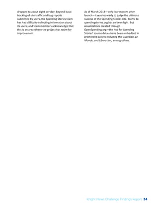 The 
Knight 
News 
Challenge: 
A 
Review 
of 
the 
2011 
Winners 
3 
dropped 
to 
about 
eight 
per 
day. 
Beyond 
basic 
tracking 
of 
site 
traffic 
and 
bug 
reports 
submitted 
by 
users, 
the 
Spending 
Stories 
team 
has 
had 
difficulty 
collecting 
information 
about 
its 
users, 
and 
team 
members 
acknowledge 
that 
this 
is 
an 
area 
where 
the 
project 
has 
room 
for 
improvement. 
As 
of 
March 
2014—only 
four 
months 
after 
launch—it 
was 
too 
early 
to 
judge 
the 
ultimate 
success 
of 
the 
Spending 
Stories 
site. 
Traffic 
to 
spendingstories.org 
has 
so 
been 
light. 
But 
visualizations 
created 
through 
OpenSpending.org—the 
hub 
for 
Spending 
Stories’ 
source 
data—have 
been 
embedded 
in 
prominent 
outlets 
including 
the 
Guardian, 
Le 
Monde, 
and 
Liberation, 
among 
others. 
Knight News Challenge Findings Report 54 
 