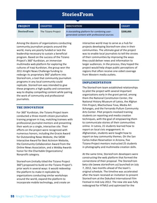 The 
Knight 
News 
Challenge: 
A 
Review 
of 
the 
2011 
Winners 
1 
StoriesFrom 
PROJECT GRANTEE INNOVATION GRANT 
StoriesFrom The 
Tiziano 
Project 
A 
storytelling 
platform 
for 
combining 
user-­‐ 
generated 
content 
with 
professional 
sources 
$200,000 
Among 
the 
dozens 
of 
organizations 
conducting 
community 
journalism 
projects 
around 
the 
world, 
many 
are 
poorly 
funded 
or 
lack 
the 
leadership 
necessary 
to 
sustain 
a 
beneficial 
program. 
Based 
on 
the 
success 
of 
the 
Tiziano 
Project’s 
360° 
Kurdistan, 
an 
immersive 
multimedia 
web 
platform 
for 
exploring 
the 
cultures 
of 
Iraqi 
Kurdistan, 
the 
group 
won 
the 
2011 
Knight 
News 
Challenge 
funding 
to 
redesign 
its 
proprietary 
360° 
platform 
into 
StoriesFrom, 
a 
tool 
that 
community 
journalism 
programs 
in 
any 
local 
community 
could 
replicate. 
StoriesFrom 
was 
intended 
to 
give 
these 
programs 
a 
high-­‐quality 
and 
convenient 
way 
to 
display 
compelling 
content 
while 
pairing 
the 
work 
of 
community 
and 
professional 
journalists. 
THE INNOVATION 
For 
360° 
Kurdistan, 
the 
Tiziano 
Project 
team 
conducted 
a 
three-­‐month 
citizen 
journalism 
training 
program 
in 
Iraq, 
matching 
trainees 
with 
professional 
journalist 
mentors 
and 
presenting 
their 
work 
on 
a 
single, 
interactive 
site. 
Their 
efforts 
on 
the 
project 
were 
recognized 
with 
numerous 
honors, 
including 
the 
Gracie 
Award 
for 
Outstanding 
News 
Website, 
the 
SXSW 
Interactive 
Award 
for 
Best 
Activism 
Website, 
the 
Community 
Collaboration 
Award 
from 
the 
Online 
News 
Association, 
and 
a 
Webby 
Awards 
honor 
for 
the 
Charitable 
Organizations/ 
Nonprofit 
category. 
StoriesFrom 
(initially 
titled 
the 
Tiziano 
Project 
360°) 
proposed 
to 
build 
on 
the 
Tiziano 
Project’s 
prior 
work 
in 
several 
ways: 
it 
would 
redevelop 
the 
platform 
to 
make 
it 
replicable 
by 
organizations 
conducting 
similar 
workshops 
around 
the 
world, 
expand 
the 
platform 
to 
incorporate 
mobile 
technology, 
and 
create 
an 
interactive 
world 
map 
to 
serve 
as 
a 
hub 
for 
projects 
developing 
StoriesFrom 
sites 
in 
their 
communities. 
The 
ultimate 
goal 
of 
the 
project 
was 
to 
enable 
local 
journalists 
to 
tell 
the 
stroies 
of 
their 
communities 
by 
improving 
the 
ways 
they 
could 
deliver 
news 
and 
information 
to 
larger 
audiences. 
In 
the 
process, 
they 
hoped 
the 
project 
would 
help 
shape 
public 
perceptions 
of 
regions 
that 
often 
receive 
one-­‐sided 
coverage 
from 
Western 
media 
outlets. 
IMPLEMENTATION 
The 
StoriesFrom 
team 
established 
relationships 
to 
pilot 
the 
project 
with 
several 
important 
organizations 
early 
in 
the 
grant 
period, 
among 
them 
the 
National 
Constitution 
Center, 
the 
National 
History 
Museum 
of 
Latvia, 
the 
Afghan 
Film 
Project, 
Machschava 
Tova, 
Media 
Art 
Xchanges, 
and 
the 
Fernando 
Pullum 
Community 
Arts 
Center. 
Pilot 
projects 
involved 
training 
students 
on 
reporting 
and 
media 
creation 
techniques, 
with 
the 
goal 
of 
empowering 
them 
to 
communicate 
stories 
of 
their 
communities 
online. 
In 
Latvia, 
21 
students 
learned 
how 
to 
report 
on 
local 
civic 
engagement. 
In 
Afghanistan, 
students 
were 
taught 
how 
to 
report 
on 
key 
community 
themes. 
On 
the 
San 
Carlos 
Indian 
Reservation 
in 
Arizona, 
five 
Tiziano 
Project 
mentors 
instructed 
25 
students 
in 
photography 
and 
multimedia 
creation 
skills. 
At 
the 
same 
time, 
StoriesFrom 
developers 
were 
constructing 
the 
web 
platform 
that 
formed 
the 
cornerstone 
of 
their 
proposal. 
The 
StoriesFrom 
beta 
site 
(www.storiesfrom.us) 
launched 
on 
July 
7, 
2012, 
two 
months 
ahead 
of 
the 
team’s 
original 
schedule. 
The 
timeline 
was 
accelerated 
after 
the 
team 
received 
an 
invitation 
to 
present 
StoriesFrom 
at 
the 
Dokufest 
International 
Film 
Festival 
in 
mid-­‐July 
2012. 
The 
new 
site 
was 
fully 
redesigned 
for 
HTML5 
and 
optimized 
for 
the 
55 Knight News Challenge Findings Report 
 