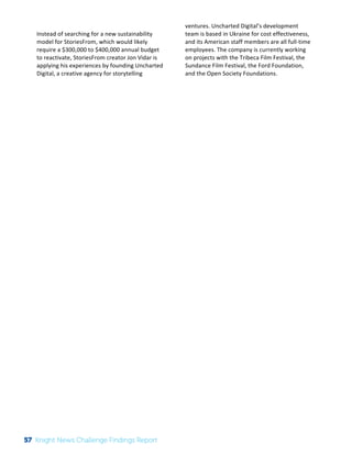 The 
Knight 
News 
Challenge: 
A 
Review 
of 
the 
2011 
Winners 
3 
Instead 
of 
searching 
for 
a 
new 
sustainability 
model 
for 
StoriesFrom, 
which 
would 
likely 
require 
a 
$300,000 
to 
$400,000 
annual 
budget 
to 
reactivate, 
StoriesFrom 
creator 
Jon 
Vidar 
is 
applying 
his 
experiences 
by 
founding 
Uncharted 
Digital, 
a 
creative 
agency 
for 
storytelling 
ventures. 
Uncharted 
Digital’s 
development 
team 
is 
based 
in 
Ukraine 
for 
cost 
effectiveness, 
and 
its 
American 
staff 
members 
are 
all 
full-­‐time 
employees. 
The 
company 
is 
currently 
working 
on 
projects 
with 
the 
Tribeca 
Film 
Festival, 
the 
Sundance 
Film 
Festival, 
the 
Ford 
Foundation, 
and 
the 
Open 
Society 
Foundations. 
57 Knight News Challenge Findings Report 
 