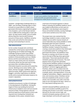The 
Knight 
News 
Challenge: 
A 
Review 
of 
the 
2011 
Winners 
1 
SwiftRiver 
PROJECT GRANTEE INNOVATION GRANT 
SwiftRiver Ushahidi 
An 
open 
source 
platform 
that 
helps 
identify 
trends 
and 
verify 
user-­‐generated 
content 
emerging 
from 
mobile 
phones 
and 
social 
media 
$250,000 
Ushahidi—a 
Knight 
News 
Challenge 
Winner 
in 
2009—won 
the 
News 
Challenge 
again 
in 
2011 
to 
build 
on 
its 
past 
efforts 
to 
collect 
citizen-­‐ 
generated 
information 
originating 
from 
global 
crisis 
situations, 
such 
as 
the 
Kenyan 
election 
crisis 
in 
2008 
and 
the 
earthquakes 
in 
Haiti 
and 
Japan. 
As 
news 
events 
unfold, 
users 
of 
mobile 
phones 
flood 
the 
internet 
with 
firsthand 
accounts 
of 
these 
events. 
SwiftRiver 
aimed 
to 
help 
curate 
and 
verify 
this 
information 
by 
parsing 
it 
and 
evaluating 
its 
sources. 
THE INNOVATION 
As 
the 
number 
of 
people 
who 
contribute 
newsworthy 
content 
grows 
exponentially 
with 
the 
growing 
use 
of 
mobile 
technology, 
the 
challenges 
facing 
journalists 
have 
shifted 
increasingly 
from 
problems 
of 
distribution 
to 
problems 
of 
discoverability 
and 
trust. 
Mobile 
phones 
and 
the 
social 
web 
allow 
citizens 
to 
report 
on 
major 
events 
and 
crisis 
situations 
around 
the 
world, 
but 
few 
tools 
exist 
to 
help 
journalists 
filter 
and 
differentiate 
this 
information 
based 
on 
accurate 
and 
trustworthy 
sources. 
Working 
across 
email, 
Twitter, 
web 
feeds, 
and 
text 
messages, 
SwiftRiver 
aimed 
to 
allow 
journalists, 
NGOs, 
government 
agencies, 
bloggers, 
and 
other 
organizations 
to 
identify 
trends 
and 
to 
evaluate 
information 
based 
on 
its 
creator’s 
reputation. 
IMPLEMENTATION 
Ushahidi 
encountered 
a 
number 
of 
challenges 
in 
the 
development 
of 
SwiftRiver. 
Among 
the 
largest 
of 
these 
was 
building 
the 
technical 
infrastructure 
needed 
to 
store 
and 
sort 
massive 
amounts 
of 
data. 
Hiring 
engineers 
with 
the 
technical 
expertise 
to 
build 
systems 
of 
this 
scale 
required 
more 
funding 
than 
Ushahidi 
had 
anticipated. 
At 
the 
outset, 
Ushahidi 
hired 
a 
small 
team 
of 
US-­‐based 
engineers 
in 
Silicon 
Valley 
to 
develop 
the 
SwiftRiver 
platform, 
but 
it 
was 
unable 
to 
afford 
them 
as 
time 
went 
on. 
SwiftRiver’s 
next 
developers 
were 
based 
in 
Kenya 
and 
worked 
remotely, 
causing 
challenges 
as 
the 
teams 
worked 
across 
time 
zones. 
The 
project 
team 
also 
realized 
that 
the 
technology 
needed 
to 
create 
a 
simple 
tool 
to 
validate 
sources 
within 
massive 
streams 
of 
social 
media 
data 
may 
not 
be 
available 
or 
easily 
developed, 
given 
the 
team’s 
financial 
constraints. 
As 
such, 
the 
team’s 
conception 
of 
SwiftRiver 
evolved. 
Instead 
of 
focusing 
on 
creating 
a 
stand-­‐alone 
platform 
that 
relied 
upon 
an 
automated 
system 
for 
verifying 
citizen-­‐ 
generated 
information, 
the 
SwiftRiver 
team 
focused 
on 
creating 
a 
set 
of 
tools 
to 
crowd-­‐ 
source 
the 
task 
of 
filtering 
citizen-­‐generated 
information. 
These 
tools 
would 
exist 
within 
Ushahidi’s 
existing 
suite 
of 
services. 
The 
most 
popular 
of 
the 
six 
tools 
that 
ultimately 
comprised 
the 
SwiftRiver 
platform 
included 
its 
semantic 
tagging 
and 
geolocation 
tagging 
APIs. 
SwiftRiver’s 
semantic 
tagging 
application, 
Chambua, 
allows 
users 
to 
analyze 
text 
and 
extract 
words 
and 
terms 
that 
can 
be 
classified 
as 
people, 
places, 
and 
organizations. 
It 
can 
also 
recognize 
nationalities, 
religions, 
expressions 
of 
time, 
and 
monetary 
values. 
Chambua 
cannot 
fully 
and 
completely 
verify 
sources 
in 
a 
data 
stream, 
but 
it 
provides 
users 
with 
a 
tool 
that 
helps 
to 
sort 
and 
organize 
the 
data—which 
is 
a 
first 
step 
toward 
making 
sense 
of 
it. 
Ushahidi 
released 
SwiftRiver 
publically 
as 
an 
open 
source 
product 
available 
as 
part 
of 
its 
existing 
suite 
of 
tools 
in 
June 
2013. 
Interest 
and 
demand 
for 
the 
tools 
remains 
high, 
and 
Ushahidi 
anticipates 
paying 
customers 
or 
the 
larger 
developer 
community 
will 
support 
and 
Knight News Challenge Findings Report 58 
 