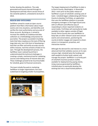 The 
Knight 
News 
Challenge: 
A 
Review 
of 
the 
2011 
Winners 
2 
further 
develop 
the 
platform. 
The 
code 
generated 
and 
lessons 
learned 
through 
its 
development 
will 
help 
inform 
version 
three 
of 
the 
Ushahidi 
platform, 
scheduled 
to 
be 
built 
in 
2014. 
REACH AND OUTCOMES 
SwiftRiver 
aimed 
to 
create 
an 
open 
source 
platform 
that 
filters 
information 
about 
major 
events 
and 
crisis 
situations, 
and 
identifies 
and 
verifies 
the 
most 
authoritative 
and 
accurate 
of 
these 
accounts. 
By 
doing 
so, 
it 
aimed 
to 
increase 
the 
viability 
of 
crowdsourced 
data 
collection 
as 
a 
methodology 
and 
practice 
for 
journalists. 
The 
project 
succeeded 
in 
building 
tools 
that 
help 
crowdsource 
the 
task 
of 
filtering 
large 
data 
sets, 
but 
it 
fell 
short 
of 
developing 
a 
tool 
that 
can 
filter 
and 
verify 
accurate 
sources 
within 
massive, 
real-­‐time 
streams 
of 
data 
on 
its 
own. 
Through 
the 
development 
process, 
the 
SwiftRiver 
team 
realized 
found 
that 
it 
underestimated 
the 
technical 
challenges 
in 
creating 
a 
simple, 
mechanical 
tool 
for 
validating 
sources 
and 
making 
sense 
of 
massive 
data 
sets. 
These 
challenges 
proved 
to 
be 
insurmountable 
for 
Ushahidi, 
given 
its 
financial 
constraints. 
The 
team 
initially 
focused 
on 
marketing 
SwiftRiver 
to 
larger 
organizations, 
but 
soon 
scaled 
back 
to 
targeting 
smaller 
municipalities. 
The 
largest 
deployment 
of 
SwiftRiver 
to 
date 
is 
in 
Pierce 
County, 
Washington. 
In 
November 
2012—even 
prior 
to 
the 
public 
release 
of 
SwiftRiver 
as 
part 
of 
Ushahidi’s 
existing 
suite 
of 
tools—Ushahidi 
began 
collaborating 
with 
Pierce 
County 
to 
develop 
FirstToSee, 
an 
application 
that 
uses 
the 
SwiftRiver 
platform 
to 
provide 
emergency 
managers 
in 
the 
Puget 
Sound 
area 
with 
an 
efficient 
and 
effective 
way 
of 
responding 
to 
citizen-­‐reported 
incidents 
on 
social 
media. 
FirstToSee 
will 
eventually 
be 
made 
available 
to 
other 
regions 
outside 
of 
Puget 
Sound. 
Pierce 
County 
also 
uses 
SwiftRiver 
to 
keep 
tabs 
on 
other 
relevant 
social 
and 
cultural 
events 
and 
conversations, 
positioning 
the 
county 
to 
better 
engage 
and 
respond 
to 
citizen 
voices 
in 
a 
transparent, 
proactive, 
and 
interactive 
manner. 
Although 
the 
demand 
for 
and 
interest 
in 
a 
more 
advanced 
tool 
that 
validates 
sources 
on 
its 
own 
remains 
high, 
Ushahidi 
lacks 
the 
funding 
and 
staff 
needed 
to 
further 
build, 
extend, 
and 
manage 
the 
project. 
SwiftRiver 
is 
currently 
part 
of 
Ushahidi’s 
business 
products 
toolkit, 
available 
for 
deployment 
by 
paying 
clients. 
Using 
revenue 
generated 
by 
SwiftRiver, 
Ushahidi 
plans 
to 
eventually 
develop 
the 
existing 
tool 
into 
a 
cloud-­‐hosted 
platform. 
59 Knight News Challenge Findings Report 
 