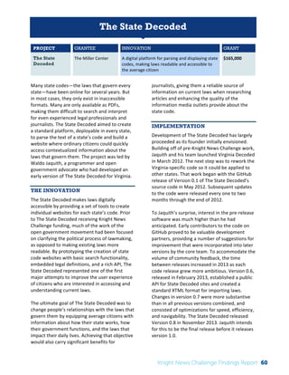 The 
Knight 
News 
Challenge: 
A 
Review 
of 
the 
2011 
Winners 
1 
The State Decoded 
PROJECT GRANTEE INNOVATION GRANT 
The State 
The 
Miller 
Center 
A 
digital 
platform 
for 
parsing 
and 
displaying 
state 
Decoded 
codes, 
making 
laws 
readable 
and 
accessible 
to 
the 
average 
citizen 
$165,000 
Many 
state 
codes—the 
laws 
that 
govern 
every 
state—have 
been 
online 
for 
several 
years. 
But 
in 
most 
cases, 
they 
only 
exist 
in 
inaccessible 
formats. 
Many 
are 
only 
available 
as 
PDFs, 
making 
them 
difficult 
to 
search 
and 
interpret 
for 
even 
experienced 
legal 
professionals 
and 
journalists. 
The 
State 
Decoded 
aimed 
to 
create 
a 
standard 
platform, 
deployable 
in 
every 
state, 
to 
parse 
the 
text 
of 
a 
state’s 
code 
and 
build 
a 
website 
where 
ordinary 
citizens 
could 
quickly 
access 
contextualized 
information 
about 
the 
laws 
that 
govern 
them. 
The 
project 
was 
led 
by 
Waldo 
Jaquith, 
a 
programmer 
and 
open 
government 
advocate 
who 
had 
developed 
an 
early 
version 
of 
The 
State 
Decoded 
for 
Virginia. 
THE INNOVATION 
The 
State 
Decoded 
makes 
laws 
digitally 
accessible 
by 
providing 
a 
set 
of 
tools 
to 
create 
individual 
websites 
for 
each 
state’s 
code. 
Prior 
to 
The 
State 
Decoded 
receiving 
Knight 
News 
Challenge 
funding, 
much 
of 
the 
work 
of 
the 
open 
government 
movement 
had 
been 
focused 
on 
clarifying 
the 
political 
process 
of 
lawmaking, 
as 
opposed 
to 
making 
existing 
laws 
more 
readable. 
By 
prototyping 
the 
creation 
of 
state 
code 
websites 
with 
basic 
search 
functionality, 
embedded 
legal 
definitions, 
and 
a 
rich 
API, 
The 
State 
Decoded 
represented 
one 
of 
the 
first 
major 
attempts 
to 
improve 
the 
user 
experience 
of 
citizens 
who 
are 
interested 
in 
accessing 
and 
understanding 
current 
laws. 
The 
ultimate 
goal 
of 
The 
State 
Decoded 
was 
to 
change 
people’s 
relationships 
with 
the 
laws 
that 
govern 
them 
by 
equipping 
average 
citizens 
with 
information 
about 
how 
their 
state 
works, 
how 
their 
government 
functions, 
and 
the 
laws 
that 
impact 
their 
daily 
lives. 
Achieving 
that 
objective 
would 
also 
carry 
significant 
benefits 
for 
journalists, 
giving 
them 
a 
reliable 
source 
of 
information 
on 
current 
laws 
when 
researching 
articles 
and 
enhancing 
the 
quality 
of 
the 
information 
media 
outlets 
provide 
about 
the 
state 
code. 
IMPLEMENTATION 
Development 
of 
The 
State 
Decoded 
has 
largely 
proceeded 
as 
its 
founder 
initially 
envisioned. 
Building 
off 
of 
pre-­‐Knight 
News 
Challenge 
work, 
Jaquith 
and 
his 
team 
launched 
Virginia 
Decoded 
in 
March 
2012. 
The 
next 
step 
was 
to 
rework 
the 
Virginia-­‐specific 
code 
so 
it 
could 
be 
applied 
to 
other 
states. 
That 
work 
began 
with 
the 
GitHub 
release 
of 
Version 
0.1 
of 
The 
State 
Decoded’s 
source 
code 
in 
May 
2012. 
Subsequent 
updates 
to 
the 
code 
were 
released 
every 
one 
to 
two 
months 
through 
the 
end 
of 
2012. 
To 
Jaquith’s 
surprise, 
interest 
in 
the 
pre-­‐release 
software 
was 
much 
higher 
than 
he 
had 
anticipated. 
Early 
contributors 
to 
the 
code 
on 
GitHub 
proved 
to 
be 
valuable 
development 
partners, 
providing 
a 
number 
of 
suggestions 
for 
improvement 
that 
were 
incorporated 
into 
later 
versions 
by 
the 
core 
team. 
To 
accommodate 
the 
volume 
of 
community 
feedback, 
the 
time 
between 
releases 
increased 
in 
2013 
as 
each 
code 
release 
grew 
more 
ambitious. 
Version 
0.6, 
released 
in 
February 
2013, 
established 
a 
public 
API 
for 
State 
Decoded 
sites 
and 
created 
a 
standard 
XTML 
format 
for 
importing 
laws. 
Changes 
in 
version 
0.7 
were 
more 
substantive 
than 
in 
all 
previous 
versions 
combined, 
and 
consisted 
of 
optimizations 
for 
speed, 
efficiency, 
and 
navigability. 
The 
State 
Decoded 
released 
Version 
0.8 
in 
November 
2013. 
Jaquith 
intends 
for 
this 
to 
be 
the 
final 
release 
before 
it 
releases 
version 
1.0. 
Knight News Challenge Findings Report 60 
 
