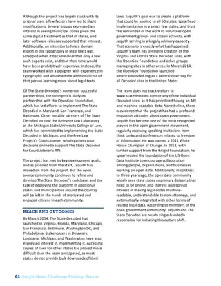 The 
Knight 
News 
Challenge: 
A 
Review 
of 
the 
2011 
Winners 
2 
Although 
the 
project 
has 
largely 
stuck 
with 
its 
original 
plan, 
a 
few 
factors 
have 
led 
to 
slight 
modifications. 
Several 
groups 
expressed 
an 
interest 
in 
seeing 
municipal 
codes 
given 
the 
same 
digital 
treatment 
as 
that 
of 
states, 
and 
later 
software 
releases 
supported 
that 
interest. 
Additionally, 
an 
intention 
to 
hire 
a 
domain 
expert 
in 
the 
typography 
of 
legal 
texts 
was 
scrapped 
when 
it 
became 
clear 
that 
only 
a 
few 
such 
experts 
exist, 
and 
that 
their 
time 
would 
have 
been 
prohibitively 
expensive. 
Instead, 
the 
team 
worked 
with 
a 
designer 
with 
experience 
in 
typography 
and 
absorbed 
the 
additional 
cost 
of 
that 
person 
learning 
more 
about 
legal 
texts. 
Of 
The 
State 
Decoded’s 
numerous 
successful 
partnerships, 
the 
strongest 
is 
likely 
its 
partnership 
with 
the 
OpenGov 
Foundation, 
which 
has 
led 
efforts 
to 
implement 
The 
State 
Decoded 
in 
Maryland, 
San 
Francisco, 
and 
Baltimore. 
Other 
notable 
partners 
of 
The 
State 
Decoded 
include 
the 
ReInvent 
Law 
Laboratory 
at 
the 
Michigan 
State 
University 
College 
of 
Law, 
which 
has 
committed 
to 
implementing 
the 
State 
Decoded 
in 
Michigan, 
and 
the 
Free 
Law 
Project’s 
CourtListener, 
which 
gathers 
court 
decisions 
online 
to 
support 
The 
State 
Decoded 
for 
CourtListener’s 
API. 
The 
project 
has 
met 
its 
key 
development 
goals, 
and 
as 
planned 
from 
the 
start, 
Jaquith 
has 
moved 
on 
from 
the 
project. 
But 
the 
open 
source 
community 
continues 
to 
refine 
and 
develop 
The 
State 
Decoded’s 
codebase, 
and 
the 
task 
of 
deploying 
the 
platform 
in 
additional 
states 
and 
municipalities 
around 
the 
country 
will 
be 
left 
in 
the 
hands 
of 
motivated 
and 
engaged 
citizens 
in 
each 
community. 
REACH AND OUTCOMES 
By 
March 
2014, 
The 
State 
Decoded 
had 
launched 
in 
Virginia, 
Florida, 
Maryland, 
Chicago, 
San 
Francisco, 
Baltimore, 
Washington 
DC, 
and 
Philadelphia. 
Stakeholders 
in 
Delaware, 
Louisiana, 
Michigan, 
and 
Washington 
have 
also 
expressed 
interest 
in 
implementing 
it. 
Accessing 
copies 
of 
laws 
for 
other 
states 
has 
proved 
more 
difficult 
than 
the 
team 
anticipated, 
as 
most 
states 
do 
not 
provide 
bulk 
downloads 
of 
their 
laws. 
Jaquith’s 
goal 
was 
to 
create 
a 
platform 
that 
could 
be 
applied 
to 
all 
50 
states, 
spearhead 
implementation 
in 
a 
select 
few 
states, 
and 
trust 
the 
remainder 
of 
the 
work 
to 
volunteer 
open 
government 
groups 
and 
citizen 
activists, 
with 
Jaquith 
serving 
in 
a 
largely 
advisory 
capacity. 
That 
scenario 
is 
exactly 
what 
has 
happened: 
Jaquith’s 
team 
has 
overseen 
creation 
of 
the 
Virginia 
and 
Florida 
State 
Decoded 
sites, 
with 
the 
OpenGov 
Foundation 
and 
other 
groups 
managing 
sites 
in 
other 
areas. 
In 
March 
2014, 
the 
OpenGov 
Foundation 
launched 
americadecoded.org 
as 
a 
central 
directory 
for 
all 
Decoded 
sites 
in 
the 
United 
States. 
The 
team 
does 
not 
track 
visitors 
to 
www.statedecoded.com 
or 
any 
of 
the 
individual 
Decoded 
sites, 
as 
it 
has 
prioritized 
having 
an 
API 
and 
machine-­‐readable 
data. 
Nonetheless, 
there 
is 
evidence 
that 
the 
project 
has 
had 
a 
profound 
impact 
on 
attitudes 
about 
open 
government. 
Jaquith 
has 
become 
one 
of 
the 
most 
recognized 
players 
in 
the 
open 
government 
movement, 
regularly 
receiving 
speaking 
invitations 
from 
think 
tanks 
and 
conferences 
related 
to 
freedom 
of 
information. 
He 
was 
named 
a 
2011 
White 
House 
Champion 
of 
Change. 
In 
2013, 
with 
further 
support 
from 
the 
Knight 
Foundation, 
he 
spearheaded 
the 
foundation 
of 
the 
US 
Open 
Data 
Institute 
to 
encourage 
collaboration 
among 
people, 
organizations, 
and 
businesses 
working 
on 
open 
data. 
Additionally, 
in 
contrast 
to 
three 
years 
ago, 
the 
open 
data 
community 
widely 
sees 
state 
codes 
as 
primary 
datasets 
that 
need 
to 
be 
online, 
and 
there 
is 
widespread 
interest 
in 
making 
legal 
codes 
machine-­‐ 
readable, 
understandable 
to 
non-­‐attorneys, 
and 
automatically 
integrated 
with 
other 
forms 
of 
related 
legal 
data. 
According 
to 
members 
of 
the 
open 
government 
community, 
Jaquith 
and 
The 
State 
Decoded 
are 
nearly 
single-­‐handedly 
responsible 
for 
initiating 
this 
culture 
shift. 
61 Knight News Challenge Findings Report 
 
