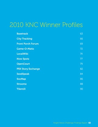 2010 KNC Winner Profiles 
Basetrack 63 
City Tracking 66 
Front Porch Forum 69 
Game-O-Matic 72 
LocalWiki 74 
Now Spots 77 
OpenCourt 79 
PRX Story Exchange 82 
SeedSpeak 84 
SocMap 86 
Stroome 88 
Tilemill 90 
Knight News Challenge Findings Report 62 
 