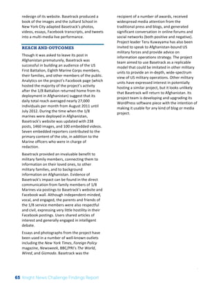 Interim 
Review: 
2010 
Knight 
News 
Challenge 
Winners 
3 
redesign 
of 
its 
website. 
Basetrack 
produced 
a 
book 
of 
the 
images 
and 
the 
Julliard 
School 
in 
New 
York 
City 
adapted 
Basetrack’s 
photos, 
videos, 
essays, 
Facebook 
transcripts, 
and 
tweets 
into 
a 
multi-­‐media 
live 
performance. 
REACH AND OUTCOMES 
Though 
it 
was 
asked 
to 
leave 
its 
post 
in 
Afghanistan 
prematurely, 
Basetrack 
was 
successful 
in 
building 
an 
audience 
of 
the 
US 
First 
Battalion, 
Eighth 
Marine 
Corps 
members, 
their 
families, 
and 
other 
members 
of 
the 
public. 
Analytics 
on 
the 
project’s 
Facebook 
page 
(which 
hosted 
the 
majority 
of 
the 
project’s 
activity 
after 
the 
1/8 
Battalion 
returned 
home 
from 
its 
deployment 
in 
Afghanistan) 
suggest 
that 
its 
daily 
total 
reach 
averaged 
nearly 
27,000 
individuals 
per 
month 
from 
August 
2011 
until 
July 
2012. 
During 
the 
time 
when 
the 
1/8 
marines 
were 
deployed 
in 
Afghanistan, 
Basetrack’s 
website 
was 
updated 
with 
238 
posts, 
1460 
images, 
and 
100 
embedded 
videos. 
Seven 
embedded 
reporters 
contributed 
to 
the 
primary 
content 
of 
the 
site, 
in 
addition 
to 
the 
Marine 
officers 
who 
were 
in 
charge 
of 
redaction. 
Basetrack 
provided 
an 
invaluable 
benefit 
to 
military 
family 
members, 
connecting 
them 
to 
information 
on 
their 
loved 
ones, 
to 
other 
military 
families, 
and 
to 
background 
information 
on 
Afghanistan. 
Evidence 
of 
Basetrack’s 
impact 
can 
be 
found 
in 
the 
direct 
communication 
from 
family 
members 
of 
1/8 
Marines 
via 
postings 
to 
Basetrack’s 
website 
and 
Facebook 
wall. 
Although 
independent-­‐minded, 
vocal, 
and 
engaged, 
the 
parents 
and 
friends 
of 
the 
1/8 
service 
members 
were 
also 
respectful 
and 
civil, 
expressing 
very 
little 
hostility 
in 
their 
Facebook 
postings. 
Users 
shared 
articles 
of 
interest 
and 
generally 
engaged 
in 
intelligent 
debate. 
Essays 
and 
photographs 
from 
the 
project 
have 
been 
used 
in 
a 
number 
of 
well-­‐known 
outlets 
including 
the 
New 
York 
Times, 
Foreign 
Policy 
magazine, 
Newsweek, 
BBC/PRI’s 
The 
World, 
Wired, 
and 
Gizmodo. 
Basetrack 
was 
the 
recipient 
of 
a 
number 
of 
awards, 
received 
widespread 
media 
attention 
from 
the 
traditional 
press 
and 
blogs, 
and 
generated 
significant 
conversation 
in 
online 
forums 
and 
social 
networks 
(both 
positive 
and 
negative). 
Project 
leader 
Teru 
Kuwayama 
has 
also 
been 
invited 
to 
speak 
to 
Afghanistan-­‐bound 
US 
military 
forces 
and 
provide 
advice 
on 
information 
operations 
strategy. 
The 
project 
team 
aimed 
to 
use 
Basetrack 
as 
a 
replicable 
model 
that 
could 
be 
imitated 
in 
other 
military 
units 
to 
provide 
an 
in-­‐depth, 
wide-­‐spectrum 
view 
of 
US 
military 
operations. 
Other 
military 
units 
have 
expressed 
interest 
in 
potentially 
hosting 
a 
similar 
project, 
but 
it 
looks 
unlikely 
that 
Basetrack 
will 
return 
to 
Afghanistan. 
Its 
project 
team 
is 
developing 
and 
upgrading 
its 
WordPress 
software 
piece 
with 
the 
intention 
of 
making 
it 
usable 
for 
any 
kind 
of 
blog 
or 
media 
project. 
65 Knight News Challenge Findings Report 
 