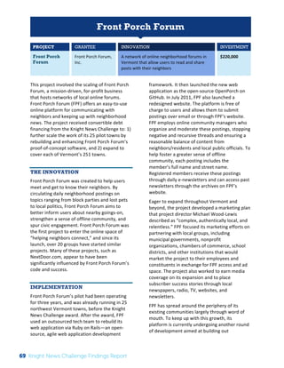 Interim 
Review: 
2010 
Knight 
News 
Challenge 
Winners 
1 
Front Porch Forum 
PROJECT GRANTEE INNOVATION INVESTMENT 
Front Porch 
Forum 
Front 
Porch 
Forum, 
Inc. 
A 
network 
of 
online 
neighborhood 
forums 
in 
Vermont 
that 
allow 
users 
to 
read 
and 
share 
posts 
with 
their 
neighbors 
$220,000 
This 
project 
involved 
the 
scaling 
of 
Front 
Porch 
Forum, 
a 
mission-­‐driven, 
for-­‐profit 
business 
that 
hosts 
networks 
of 
local 
online 
forums. 
Front 
Porch 
Forum 
(FPF) 
offers 
an 
easy-­‐to-­‐use 
online 
platform 
for 
communicating 
with 
neighbors 
and 
keeping 
up 
with 
neighborhood 
news. 
The 
project 
received 
convertible 
debt 
financing 
from 
the 
Knight 
News 
Challenge 
to: 
1) 
further 
scale 
the 
work 
of 
its 
25 
pilot 
towns 
by 
rebuilding 
and 
enhancing 
Front 
Porch 
Forum’s 
proof-­‐of-­‐concept 
software, 
and 
2) 
expand 
to 
cover 
each 
of 
Vermont’s 
251 
towns. 
THE INNOVATION 
Front 
Porch 
Forum 
was 
created 
to 
help 
users 
meet 
and 
get 
to 
know 
their 
neighbors. 
By 
circulating 
daily 
neighborhood 
postings 
on 
topics 
ranging 
from 
block 
parties 
and 
lost 
pets 
to 
local 
politics, 
Front 
Porch 
Forum 
aims 
to 
better 
inform 
users 
about 
nearby 
goings-­‐on, 
strengthen 
a 
sense 
of 
offline 
community, 
and 
spur 
civic 
engagement. 
Front 
Porch 
Forum 
was 
the 
first 
project 
to 
enter 
the 
online 
space 
of 
“helping 
neighbors 
connect,” 
and 
since 
its 
launch, 
over 
20 
groups 
have 
started 
similar 
projects. 
Many 
of 
these 
projects, 
such 
as 
NextDoor.com, 
appear 
to 
have 
been 
significantly 
influenced 
by 
Front 
Porch 
Forum’s 
code 
and 
success. 
IMPLEMENTATION 
Front 
Porch 
Forum’s 
pilot 
had 
been 
operating 
for 
three 
years, 
and 
was 
already 
running 
in 
25 
northwest 
Vermont 
towns, 
before 
the 
Knight 
News 
Challenge 
award. 
After 
the 
award, 
FPF 
used 
an 
outsourced 
tech 
team 
to 
rebuild 
its 
web 
application 
via 
Ruby 
on 
Rails—an 
open-­‐ 
source, 
agile 
web 
application 
development 
framework. 
It 
then 
launched 
the 
new 
web 
application 
as 
the 
open-­‐source 
OpenPorch 
on 
GitHub. 
In 
July 
2011, 
FPF 
also 
launched 
a 
redesigned 
website. 
The 
platform 
is 
free 
of 
charge 
to 
users 
and 
allows 
them 
to 
submit 
postings 
over 
email 
or 
through 
FPF’s 
website. 
FPF 
employs 
online 
community 
managers 
who 
organize 
and 
moderate 
these 
postings, 
stopping 
negative 
and 
recursive 
threads 
and 
ensuring 
a 
reasonable 
balance 
of 
content 
from 
neighbors/residents 
and 
local 
public 
officials. 
To 
help 
foster 
a 
greater 
sense 
of 
offline 
community, 
each 
posting 
includes 
the 
member’s 
full 
name 
and 
street 
name. 
Registered 
members 
receive 
these 
postings 
through 
daily 
e-­‐newsletters 
and 
can 
access 
past 
newsletters 
through 
the 
archives 
on 
FPF’s 
website. 
Eager 
to 
expand 
throughout 
Vermont 
and 
beyond, 
the 
project 
developed 
a 
marketing 
plan 
that 
project 
director 
Michael 
Wood-­‐Lewis 
described 
as 
“complex, 
authentically 
local, 
and 
relentless.” 
FPF 
focused 
its 
marketing 
efforts 
on 
partnering 
with 
local 
groups, 
including 
municipal 
governments, 
nonprofit 
organizations, 
chambers 
of 
commerce, 
school 
districts, 
and 
other 
institutions 
that 
would 
market 
the 
project 
to 
their 
employees 
and 
constituents 
in 
exchange 
for 
FPF 
access 
and 
ad 
space. 
The 
project 
also 
worked 
to 
earn 
media 
coverage 
on 
its 
expansion 
and 
to 
place 
subscriber 
success 
stories 
through 
local 
newspapers, 
radio, 
TV, 
websites, 
and 
newsletters. 
FPF 
has 
spread 
around 
the 
periphery 
of 
its 
existing 
communities 
largely 
through 
word 
of 
mouth. 
To 
keep 
up 
with 
this 
growth, 
its 
platform 
is 
currently 
undergoing 
another 
round 
of 
development 
aimed 
at 
building 
out 
69 Knight News Challenge Findings Report 
 