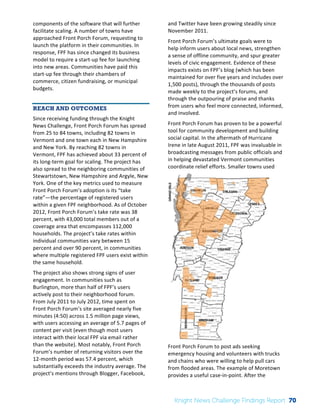 Interim 
Review: 
2010 
Knight 
News 
Challenge 
Winners 
2 
components 
of 
the 
software 
that 
will 
further 
facilitate 
scaling. 
A 
number 
of 
towns 
have 
approached 
Front 
Porch 
Forum, 
requesting 
to 
launch 
the 
platform 
in 
their 
communities. 
In 
response, 
FPF 
has 
since 
changed 
its 
business 
model 
to 
require 
a 
start-­‐up 
fee 
for 
launching 
into 
new 
areas. 
Communities 
have 
paid 
this 
start-­‐up 
fee 
through 
their 
chambers 
of 
commerce, 
citizen 
fundraising, 
or 
municipal 
budgets. 
REACH AND OUTCOMES 
Since 
receiving 
funding 
through 
the 
Knight 
News 
Challenge, 
Front 
Porch 
Forum 
has 
spread 
from 
25 
to 
84 
towns, 
including 
82 
towns 
in 
Vermont 
and 
one 
town 
each 
in 
New 
Hampshire 
and 
New 
York. 
By 
reaching 
82 
towns 
in 
Vermont, 
FPF 
has 
achieved 
about 
33 
percent 
of 
its 
long-­‐term 
goal 
for 
scaling. 
The 
project 
has 
also 
spread 
to 
the 
neighboring 
communities 
of 
Stewartstown, 
New 
Hampshire 
and 
Argyle, 
New 
York. 
One 
of 
the 
key 
metrics 
used 
to 
measure 
Front 
Porch 
Forum’s 
adoption 
is 
its 
“take 
rate”—the 
percentage 
of 
registered 
users 
within 
a 
given 
FPF 
neighborhood. 
As 
of 
October 
2012, 
Front 
Porch 
Forum’s 
take 
rate 
was 
38 
percent, 
with 
43,000 
total 
members 
out 
of 
a 
coverage 
area 
that 
encompasses 
112,000 
households. 
The 
project’s 
take 
rates 
within 
individual 
communities 
vary 
between 
15 
percent 
and 
over 
90 
percent, 
in 
communities 
where 
multiple 
registered 
FPF 
users 
exist 
within 
the 
same 
household. 
The 
project 
also 
shows 
strong 
signs 
of 
user 
engagement. 
In 
communities 
such 
as 
Burlington, 
more 
than 
half 
of 
FPF’s 
users 
actively 
post 
to 
their 
neighborhood 
forum. 
From 
July 
2011 
to 
July 
2012, 
time 
spent 
on 
Front 
Porch 
Forum’s 
site 
averaged 
nearly 
five 
minutes 
(4:50) 
across 
1.5 
million 
page 
views, 
with 
users 
accessing 
an 
average 
of 
5.7 
pages 
of 
content 
per 
visit 
(even 
though 
most 
users 
interact 
with 
their 
local 
FPF 
via 
email 
rather 
than 
the 
website). 
Most 
notably, 
Front 
Porch 
Forum’s 
number 
of 
returning 
visitors 
over 
the 
12-­‐month 
period 
was 
57.4 
percent, 
which 
substantially 
exceeds 
the 
industry 
average. 
The 
project’s 
mentions 
through 
Blogger, 
Facebook, 
and 
Twitter 
have 
been 
growing 
steadily 
since 
November 
2011. 
Front 
Porch 
Forum’s 
ultimate 
goals 
were 
to 
help 
inform 
users 
about 
local 
news, 
strengthen 
a 
sense 
of 
offline 
community, 
and 
spur 
greater 
levels 
of 
civic 
engagement. 
Evidence 
of 
these 
impacts 
exists 
on 
FPF’s 
blog 
(which 
has 
been 
maintained 
for 
over 
five 
years 
and 
includes 
over 
1,500 
posts), 
through 
the 
thousands 
of 
posts 
made 
weekly 
to 
the 
project’s 
forums, 
and 
through 
the 
outpouring 
of 
praise 
and 
thanks 
from 
users 
who 
feel 
more 
connected, 
informed, 
and 
involved. 
Front 
Porch 
Forum 
has 
proven 
to 
be 
a 
powerful 
tool 
for 
community 
development 
and 
building 
social 
capital. 
In 
the 
aftermath 
of 
Hurricane 
Irene 
in 
late 
August 
2011, 
FPF 
was 
invaluable 
in 
broadcasting 
messages 
from 
public 
officials 
and 
in 
helping 
devastated 
Vermont 
communities 
coordinate 
relief 
efforts. 
Smaller 
towns 
used 
Front 
Porch 
Forum 
to 
post 
ads 
seeking 
emergency 
housing 
and 
volunteers 
with 
trucks 
and 
chains 
who 
were 
willing 
to 
help 
pull 
cars 
from 
flooded 
areas. 
The 
example 
of 
Moretown 
provides 
a 
useful 
case-­‐in-­‐point. 
After 
the 
Knight News Challenge Findings Report 70 
 