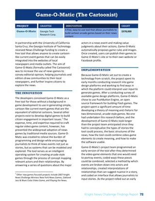Interim 
Review: 
2010 
Knight 
News 
Challenge 
Winners 
1 
Game-O-Matic (The Cartoonist) 
PROJECT GRANTEE INNOVATION GRANT 
Game-O-Matic Georgia 
Tech 
Research 
Corp. 
A 
free, 
easy-­‐to-­‐use 
tool 
that 
allows 
journalists 
to 
build 
cartoon 
arcade 
games 
based 
on 
their 
news 
content 
$378,000 
In 
partnership 
with 
the 
University 
of 
California 
Santa 
Cruz, 
the 
Georgia 
Institute 
of 
Technology 
received 
News 
Challenge 
funding 
to 
create 
a 
free 
tool 
that 
allows 
anyone 
to 
create 
cartoon-­‐ 
like 
current 
event 
games 
that 
can 
be 
easily 
integrated 
into 
the 
websites 
of 
local 
newspapers 
and 
media 
outlets. 
The 
aim 
of 
Game-­‐O-­‐Matic 
(formally 
called 
The 
Cartoonist) 
was 
to 
increase 
the 
use 
of 
news 
games 
to 
convey 
editorial 
opinion, 
helping 
journalists 
and 
editors 
draw 
communities 
to 
their 
local 
newspapers, 
and 
further 
inspire 
citizens 
to 
explore 
the 
news. 
THE INNOVATION 
The 
developers 
conceived 
Game-­‐O-­‐Matic 
as 
a 
free 
tool 
for 
those 
without 
a 
background 
in 
game 
development 
to 
use 
in 
generating 
simple, 
cartoon-­‐like 
current 
event 
games 
that 
are 
the 
equivalent 
of 
editorial 
cartoons. 
Several 
other 
projects 
exist 
to 
develop 
digital 
games 
to 
build 
citizen 
engagement 
in 
important 
issues.1 
The 
expense, 
time, 
and 
expertise 
required 
to 
craft 
regular 
video-­‐game 
content, 
however, 
has 
prevented 
the 
widespread 
adoption 
of 
news 
games 
by 
traditional 
media 
sources. 
Game-­‐O-­‐ 
Matic 
was 
created 
to 
relieve 
the 
burden 
of 
programming 
and 
design 
while 
encouraging 
journalists 
to 
think 
of 
news 
events 
not 
just 
as 
stories, 
but 
as 
systems 
that 
can 
be 
modeled 
and 
explored. 
The 
tool 
serves 
as 
an 
intelligent 
operating 
system 
for 
creating 
arcade-­‐style 
games 
through 
the 
process 
of 
concept 
mapping 
relevant 
actors 
and 
their 
relationships. 
By 
answering 
a 
series 
of 
questions 
about 
the 
major 
1 
Other 
new 
games-­‐focused 
projects 
include 
2007 
Knight 
News 
Challenge 
Winners 
New 
York 
News 
Games, 
Oakland 
Jazz 
& 
Blues 
Clubs 
Video 
Game, 
and 
Playing 
the 
News. 
actors 
in 
a 
news 
event 
and 
making 
value 
judgments 
about 
their 
actions, 
Game-­‐O-­‐Matic 
automatically 
proposes 
game 
rules 
and 
images. 
Once 
created, 
users 
can 
publish 
their 
games 
to 
Game-­‐O-­‐Matic’s 
site 
or 
to 
their 
own 
website 
or 
Facebook 
profile. 
IMPLEMENTATION 
Because 
Game-­‐O-­‐Matic 
set 
out 
to 
create 
a 
technology 
from 
scratch, 
the 
project 
spent 
its 
early 
months 
conducting 
research 
into 
game 
design 
platforms 
and 
working 
to 
find 
ways 
in 
which 
the 
platform 
could 
interpret 
user 
input 
to 
generate 
games. 
After 
a 
conducting 
survey 
of 
available 
game 
design 
platforms, 
Game-­‐O-­‐Matic 
chose 
to 
use 
PushButton 
Engine, 
an 
open 
source 
framework 
for 
building 
Flash 
games. 
The 
project 
spent 
a 
significant 
amount 
of 
time 
developing 
a 
theory 
of 
meaning 
and 
rhetoric 
for 
two-­‐dimensional, 
arcade-­‐style 
games. 
No 
one 
had 
undertaken 
this 
research 
before, 
and 
the 
development 
of 
Game-­‐O-­‐Matic 
took 
longer 
than 
the 
project 
team 
anticipated 
since 
they 
had 
to 
conceptualize 
the 
types 
of 
stories 
the 
tool 
could 
process, 
the 
basic 
structures 
of 
the 
news, 
how 
the 
tool 
could 
combine 
video-­‐game 
elements 
to 
create 
meaning, 
and 
how 
to 
make 
the 
software 
usable. 
Game-­‐O-­‐Matic’s 
project 
team 
programmed 
an 
early 
version 
of 
the 
tool 
after 
they 
determined 
the 
video-­‐game 
elements 
that 
one 
would 
need 
to 
portray 
events, 
coded 
ways 
these 
pieces 
could 
be 
combined, 
selected 
a 
method 
by 
which 
events 
are 
broken 
down 
into 
actors 
and 
relationships, 
created 
interpretations 
of 
relationships 
that 
can 
suggest 
nuance 
in 
a 
story, 
and 
coded 
an 
interface 
that 
allows 
journalists 
to 
input 
stories. 
As 
the 
project 
rolled 
out 
an 
early 
Knight News Challenge Findings Report 72 
 