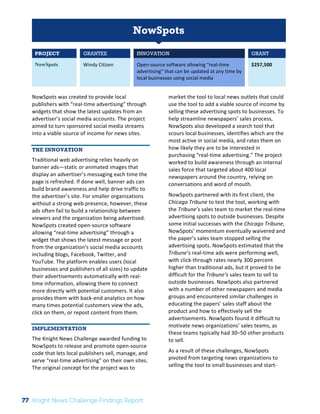 Interim 
Review: 
2010 
Knight 
News 
Challenge 
Winners 
1 
NowSpots 
PROJECT GRANTEE INNOVATION GRANT 
NowSpots Windy 
Citizen 
Open-­‐source 
software 
allowing 
“real-­‐time 
advertising” 
that 
can 
be 
updated 
at 
any 
time 
by 
local 
businesses 
using 
social 
media 
$257,500 
NowSpots 
was 
created 
to 
provide 
local 
publishers 
with 
“real-­‐time 
advertising” 
through 
widgets 
that 
show 
the 
latest 
updates 
from 
an 
advertiser’s 
social 
media 
accounts. 
The 
project 
aimed 
to 
turn 
sponsored 
social 
media 
streams 
into 
a 
viable 
source 
of 
income 
for 
news 
sites. 
THE INNOVATION 
Traditional 
web 
advertising 
relies 
heavily 
on 
banner 
ads—static 
or 
animated 
images 
that 
display 
an 
advertiser’s 
messaging 
each 
time 
the 
page 
is 
refreshed. 
If 
done 
well, 
banner 
ads 
can 
build 
brand 
awareness 
and 
help 
drive 
traffic 
to 
the 
advertiser’s 
site. 
For 
smaller 
organizations 
without 
a 
strong 
web 
presence, 
however, 
these 
ads 
often 
fail 
to 
build 
a 
relationship 
between 
viewers 
and 
the 
organization 
being 
advertised. 
NowSpots 
created 
open-­‐source 
software 
allowing 
“real-­‐time 
advertising” 
through 
a 
widget 
that 
shows 
the 
latest 
message 
or 
post 
from 
the 
organization’s 
social 
media 
accounts 
including 
blogs, 
Facebook, 
Twitter, 
and 
YouTube. 
The 
platform 
enables 
users 
(local 
businesses 
and 
publishers 
of 
all 
sizes) 
to 
update 
their 
advertisements 
automatically 
with 
real-­‐ 
time 
information, 
allowing 
them 
to 
connect 
more 
directly 
with 
potential 
customers. 
It 
also 
provides 
them 
with 
back-­‐end 
analytics 
on 
how 
many 
times 
potential 
customers 
view 
the 
ads, 
click 
on 
them, 
or 
repost 
content 
from 
them. 
IMPLEMENTATION 
The 
Knight 
News 
Challenge 
awarded 
funding 
to 
NowSpots 
to 
release 
and 
promote 
open-­‐source 
code 
that 
lets 
local 
publishers 
sell, 
manage, 
and 
serve 
“real-­‐time 
advertising” 
on 
their 
own 
sites. 
The 
original 
concept 
for 
the 
project 
was 
to 
market 
the 
tool 
to 
local 
news 
outlets 
that 
could 
use 
the 
tool 
to 
add 
a 
viable 
source 
of 
income 
by 
selling 
these 
advertising 
spots 
to 
businesses. 
To 
help 
streamline 
newspapers’ 
sales 
process, 
NowSpots 
also 
developed 
a 
search 
tool 
that 
scours 
local 
businesses, 
identifies 
which 
are 
the 
most 
active 
in 
social 
media, 
and 
rates 
them 
on 
how 
likely 
they 
are 
to 
be 
interested 
in 
purchasing 
“real-­‐time 
advertising.” 
The 
project 
worked 
to 
build 
awareness 
through 
an 
internal 
sales 
force 
that 
targeted 
about 
400 
local 
newspapers 
around 
the 
country, 
relying 
on 
conversations 
and 
word 
of 
mouth. 
NowSpots 
partnered 
with 
its 
first 
client, 
the 
Chicago 
Tribune 
to 
test 
the 
tool, 
working 
with 
the 
Tribune’s 
sales 
team 
to 
market 
the 
real-­‐time 
advertising 
spots 
to 
outside 
businesses. 
Despite 
some 
initial 
successes 
with 
the 
Chicago 
Tribune, 
NowSpots’ 
momentum 
eventually 
waivered 
and 
the 
paper’s 
sales 
team 
stopped 
selling 
the 
advertising 
spots. 
NowSpots 
estimated 
that 
the 
Tribune’s 
real-­‐time 
ads 
were 
performing 
well, 
with 
click-­‐through 
rates 
nearly 
300 
percent 
higher 
than 
traditional 
ads, 
but 
it 
proved 
to 
be 
difficult 
for 
the 
Tribune’s 
sales 
team 
to 
sell 
to 
outside 
businesses. 
NowSpots 
also 
partnered 
with 
a 
number 
of 
other 
newspapers 
and 
media 
groups 
and 
encountered 
similar 
challenges 
in 
educating 
the 
papers’ 
sales 
staff 
about 
the 
product 
and 
how 
to 
effectively 
sell 
the 
advertisements. 
NowSpots 
found 
it 
difficult 
to 
motivate 
news 
organizations’ 
sales 
teams, 
as 
these 
teams 
typically 
had 
30–50 
other 
products 
to 
sell. 
As 
a 
result 
of 
these 
challenges, 
NowSpots 
pivoted 
from 
targeting 
news 
organizations 
to 
selling 
the 
tool 
to 
small 
businesses 
and 
start-­‐ 
77 Knight News Challenge Findings Report 
 