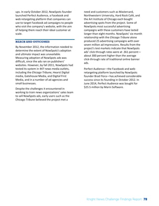 Interim 
Review: 
2010 
Knight 
News 
Challenge 
Winners 
2 
ups. 
In 
early 
October 
2012, 
NowSpots 
founder 
launched 
Perfect 
Audience, 
a 
Facebook 
and 
web 
retargeting 
platform 
that 
companies 
can 
use 
to 
target 
Facebook 
ad 
campaigns 
to 
people 
who 
visit 
the 
company’s 
website, 
with 
the 
aim 
of 
helping 
them 
reach 
their 
ideal 
customer 
at 
scale. 
REACH AND OUTCOMES 
By 
November 
2012, 
the 
information 
needed 
to 
determine 
the 
extent 
of 
NowSpots’s 
adoption 
and 
ultimate 
impact 
was 
unavailable. 
Measuring 
adoption 
of 
NowSpots 
ads 
was 
difficult, 
since 
the 
ads 
ran 
on 
publishers’ 
websites. 
However, 
by 
fall 
2011, 
NowSpots 
had 
tested 
its 
system 
in 
447 
news 
media 
outlets, 
including 
the 
Chicago 
Tribune, 
Hearst 
Digital 
media, 
Gatehouse 
Media, 
and 
Digital 
First 
Media, 
and 
in 
a 
number 
of 
ad 
agencies 
and 
small 
businesses. 
Despite 
the 
challenges 
it 
encountered 
in 
working 
to 
train 
news 
organizations’ 
sales 
team 
to 
sell 
NowSpots 
ads, 
early 
users 
such 
as 
the 
Chicago 
Tribune 
believed 
the 
project 
met 
a 
need 
and 
customers 
such 
as 
Mastercard, 
Northwestern 
University, 
Hard 
Rock 
Café, 
and 
the 
Art 
Institute 
of 
Chicago 
each 
bought 
advertising 
spots 
from 
the 
project. 
Some 
of 
NowSpots 
most 
successful 
advertising 
campaigns 
with 
these 
customers 
have 
lasted 
longer 
than 
eight 
months. 
NowSpots’ 
six-­‐month 
relationship 
with 
the 
Chicago 
Tribune 
alone 
produced 
25 
advertising 
campaigns 
with 
over 
seven 
million 
ad 
impressions. 
Results 
from 
the 
project’s 
test 
markets 
indicate 
that 
NowSpots 
ads’ 
click-­‐through 
rates 
were 
at 
.361 
percent— 
about 
300 
percent 
higher 
than 
the 
average 
click-­‐through 
rate 
of 
traditional 
online 
banner 
ads. 
Perfect 
Audience—the 
Facebook 
and 
web-­‐ 
retargeting 
platform 
launched 
by 
NowSpots 
founder 
Brad 
Flora—has 
achieved 
considerable 
success 
since 
its 
founding 
in 
October 
2012. 
In 
June 
2014, 
Perfect 
Audience 
was 
bought 
for 
$25.5 
million 
by 
Marin 
Software. 
Knight News Challenge Findings Report 78 
 