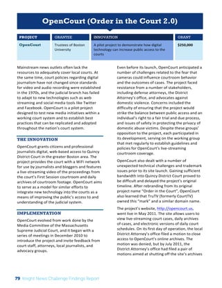 Interim 
Review: 
2010 
Knight 
News 
Challenge 
Winners 
1 
OpenCourt (Order in the Court 2.0) 
PROJECT GRANTEE INNOVATION GRANT 
OpenCourt Trustees 
of 
Boston 
University 
A 
pilot 
project 
to 
demonstrate 
how 
digital 
technology 
can 
increase 
public 
access 
to 
the 
courts 
$250,000 
Mainstream 
news 
outlets 
often 
lack 
the 
resources 
to 
adequately 
cover 
local 
courts. 
At 
the 
same 
time, 
court 
policies 
regarding 
digital 
journalism 
have 
not 
changed 
since 
standards 
for 
video 
and 
audio 
recording 
were 
established 
in 
the 
1970s, 
and 
the 
judicial 
branch 
has 
failed 
to 
adapt 
to 
new 
technologies 
such 
as 
web 
streaming 
and 
social 
media 
tools 
like 
Twitter 
and 
Facebook. 
OpenCourt 
is 
a 
pilot 
project 
designed 
to 
test 
new 
media 
initiatives 
within 
a 
working 
court 
system 
and 
to 
establish 
best 
practices 
that 
can 
be 
replicated 
and 
adopted 
throughout 
the 
nation’s 
court 
system. 
THE INNOVATION 
OpenCourt 
grants 
citizens 
and 
professional 
journalists 
digital, 
web-­‐based 
access 
to 
Quincy 
District 
Court 
in 
the 
greater 
Boston 
area. 
The 
project 
provides 
the 
court 
with 
a 
WiFi 
network 
for 
use 
by 
journalists 
and 
bloggers 
and 
features 
a 
live-­‐streaming 
video 
of 
the 
proceedings 
from 
the 
court’s 
First 
Session 
courtroom 
and 
daily 
archives 
of 
courtroom 
footage. 
OpenCourt 
aims 
to 
serve 
as 
a 
model 
for 
similar 
efforts 
to 
integrate 
new 
technology 
into 
the 
courts 
as 
a 
means 
of 
improving 
the 
public’s 
access 
to 
and 
understanding 
of 
the 
judicial 
system. 
IMPLEMENTATION 
OpenCourt 
evolved 
from 
work 
done 
by 
the 
Media 
Committee 
of 
the 
Massachusetts 
Supreme 
Judicial 
Court, 
and 
it 
began 
with 
a 
series 
of 
meetings 
in 
December 
2010 
to 
introduce 
the 
project 
and 
invite 
feedback 
from 
court 
staff, 
attorneys, 
local 
journalists, 
and 
advocacy 
groups. 
Even 
before 
its 
launch, 
OpenCourt 
anticipated 
a 
number 
of 
challenges 
related 
to 
the 
fear 
that 
cameras 
could 
influence 
courtroom 
behavior 
and 
the 
outcomes 
of 
cases. 
The 
project 
faced 
resistance 
from 
a 
number 
of 
stakeholders, 
including 
defense 
attorneys, 
the 
District 
Attorney’s 
office, 
and 
advocates 
against 
domestic 
violence. 
Concerns 
included 
the 
difficulty 
of 
ensuring 
that 
the 
project 
would 
strike 
the 
balance 
between 
public 
access 
and 
an 
individual’s 
right 
to 
a 
fair 
trial 
and 
due 
process, 
and 
issues 
of 
safety 
in 
protecting 
the 
privacy 
of 
domestic 
abuse 
victims. 
Despite 
these 
groups’ 
opposition 
to 
the 
project, 
each 
participated 
in 
its 
development, 
serving 
on 
the 
working 
group 
that 
met 
regularly 
to 
establish 
guidelines 
and 
policies 
for 
OpenCourt’s 
live-­‐streaming 
courtroom 
coverage. 
OpenCourt 
also 
dealt 
with 
a 
number 
of 
unexpected 
technical 
challenges 
and 
trademark 
issues 
prior 
to 
its 
site 
launch. 
Gaining 
sufficient 
bandwidth 
into 
Quincy 
District 
Court 
proved 
to 
be 
difficult 
and 
delayed 
the 
project’s 
original 
timeline. 
After 
rebranding 
from 
its 
original 
project 
name 
“Order 
in 
the 
Court”, 
OpenCourt 
also 
learned 
that 
TruTV 
(formerly 
CourtTV) 
owned 
this 
“mark” 
and 
a 
similar 
domain 
name. 
The 
project’s 
website, 
http://opencourt.us, 
went 
live 
in 
May 
2011. 
The 
site 
allows 
users 
to 
view 
live-­‐streaming 
court 
cases, 
daily 
archives 
of 
cases, 
and 
electronic 
versions 
of 
daily 
court 
schedules. 
On 
its 
first 
day 
of 
operation, 
the 
local 
District 
Attorney’s 
office 
filed 
a 
motion 
to 
close 
access 
to 
OpenCourt’s 
online 
archives. 
The 
motion 
was 
denied, 
but 
by 
July 
2011, 
the 
District 
Attorney’s 
office 
had 
filed 
a 
pair 
of 
motions 
aimed 
at 
shutting 
off 
the 
site’s 
archives 
79 Knight News Challenge Findings Report 
 