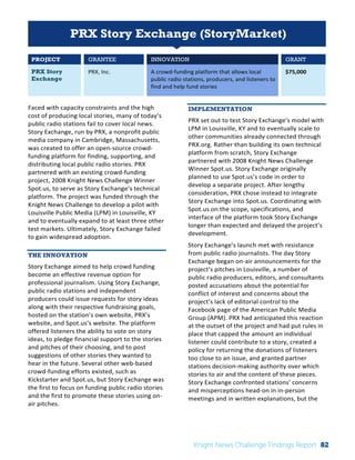 Interim 
Review: 
2010 
Knight 
News 
Challenge 
Winners 
1 
PRX Story Exchange (StoryMarket) 
PROJECT GRANTEE INNOVATION GRANT 
PRX Story 
PRX, 
Inc. 
A 
crowd-­‐funding 
platform 
that 
allows 
local 
Exchange 
public 
radio 
stations, 
producers, 
and 
listeners 
to 
find 
and 
help 
fund 
stories 
$75,000 
Faced 
with 
capacity 
constraints 
and 
the 
high 
cost 
of 
producing 
local 
stories, 
many 
of 
today’s 
public 
radio 
stations 
fail 
to 
cover 
local 
news. 
Story 
Exchange, 
run 
by 
PRX, 
a 
nonprofit 
public 
media 
company 
in 
Cambridge, 
Massachusetts, 
was 
created 
to 
offer 
an 
open-­‐source 
crowd-­‐ 
funding 
platform 
for 
finding, 
supporting, 
and 
distributing 
local 
public 
radio 
stories. 
PRX 
partnered 
with 
an 
existing 
crowd-­‐funding 
project, 
2008 
Knight 
News 
Challenge 
Winner 
Spot.us, 
to 
serve 
as 
Story 
Exchange’s 
technical 
platform. 
The 
project 
was 
funded 
through 
the 
Knight 
News 
Challenge 
to 
develop 
a 
pilot 
with 
Louisville 
Public 
Media 
(LPM) 
in 
Louisville, 
KY 
and 
to 
eventually 
expand 
to 
at 
least 
three 
other 
test 
markets. 
Ultimately, 
Story 
Exchange 
failed 
to 
gain 
widespread 
adoption. 
THE INNOVATION 
Story 
Exchange 
aimed 
to 
help 
crowd 
funding 
become 
an 
effective 
revenue 
option 
for 
professional 
journalism. 
Using 
Story 
Exchange, 
public 
radio 
stations 
and 
independent 
producers 
could 
issue 
requests 
for 
story 
ideas 
along 
with 
their 
respective 
fundraising 
goals, 
hosted 
on 
the 
station’s 
own 
website, 
PRX’s 
website, 
and 
Spot.us’s 
website. 
The 
platform 
offered 
listeners 
the 
ability 
to 
vote 
on 
story 
ideas, 
to 
pledge 
financial 
support 
to 
the 
stories 
and 
pitches 
of 
their 
choosing, 
and 
to 
post 
suggestions 
of 
other 
stories 
they 
wanted 
to 
hear 
in 
the 
future. 
Several 
other 
web-­‐based 
crowd-­‐funding 
efforts 
existed, 
such 
as 
Kickstarter 
and 
Spot.us, 
but 
Story 
Exchange 
was 
the 
first 
to 
focus 
on 
funding 
public 
radio 
stories 
and 
the 
first 
to 
promote 
these 
stories 
using 
on-­‐ 
air 
pitches. 
IMPLEMENTATION 
PRX 
set 
out 
to 
test 
Story 
Exchange’s 
model 
with 
LPM 
in 
Louisville, 
KY 
and 
to 
eventually 
scale 
to 
other 
communities 
already 
connected 
through 
PRX.org. 
Rather 
than 
building 
its 
own 
technical 
platform 
from 
scratch, 
Story 
Exchange 
partnered 
with 
2008 
Knight 
News 
Challenge 
Winner 
Spot.us. 
Story 
Exchange 
originally 
planned 
to 
use 
Spot.us’s 
code 
in 
order 
to 
develop 
a 
separate 
project. 
After 
lengthy 
consideration, 
PRX 
chose 
instead 
to 
integrate 
Story 
Exchange 
into 
Spot.us. 
Coordinating 
with 
Spot.us 
on 
the 
scope, 
specifications, 
and 
interface 
of 
the 
platform 
took 
Story 
Exchange 
longer 
than 
expected 
and 
delayed 
the 
project’s 
development. 
Story 
Exchange’s 
launch 
met 
with 
resistance 
from 
public 
radio 
journalists. 
The 
day 
Story 
Exchange 
began 
on-­‐air 
announcements 
for 
the 
project’s 
pitches 
in 
Louisville, 
a 
number 
of 
public 
radio 
producers, 
editors, 
and 
consultants 
posted 
accusations 
about 
the 
potential 
for 
conflict 
of 
interest 
and 
concerns 
about 
the 
project’s 
lack 
of 
editorial 
control 
to 
the 
Facebook 
page 
of 
the 
American 
Public 
Media 
Group 
(APM). 
PRX 
had 
anticipated 
this 
reaction 
at 
the 
outset 
of 
the 
project 
and 
had 
put 
rules 
in 
place 
that 
capped 
the 
amount 
an 
individual 
listener 
could 
contribute 
to 
a 
story, 
created 
a 
policy 
for 
returning 
the 
donations 
of 
listeners 
too 
close 
to 
an 
issue, 
and 
granted 
partner 
stations 
decision-­‐making 
authority 
over 
which 
stories 
to 
air 
and 
the 
content 
of 
these 
pieces. 
Story 
Exchange 
confronted 
stations’ 
concerns 
and 
misperceptions 
head-­‐on 
in 
in-­‐person 
meetings 
and 
in 
written 
explanations, 
but 
the 
Knight News Challenge Findings Report 82 
 