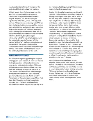 Interim 
Review: 
2010 
Knight 
News 
Challenge 
Winners 
2 
negative 
attention 
ultimately 
hampered 
the 
project’s 
ability 
to 
attract 
partner 
stations. 
While 
it 
lasted, 
Story 
Exchange’s 
partnership 
with 
Spot.us 
benefited 
both 
groups 
and 
contributed 
to 
improvements 
within 
each 
project. 
However, 
the 
dynamic 
changed 
significantly 
in 
fall 
2011, 
when 
APM 
acquired 
Spot.us. 
PRX 
continued 
partnering 
with 
APM 
on 
Story 
Exchange, 
but 
the 
members 
of 
the 
Spot.us 
team 
who 
PRX 
had 
worked 
with 
were 
placed 
on 
other 
projects 
or 
left 
the 
company. 
As 
a 
result, 
Story 
Exchange 
lost 
its 
developer 
team 
and 
its 
platform 
lacked 
sufficient 
technical 
support 
and 
attention. 
Similarly, 
Story 
Exchange’s 
relationship 
with 
LPM 
was 
largely 
positive 
until 
the 
project’s 
key 
point 
of 
contact 
left 
the 
station. 
While 
LPM’s 
staff 
was 
enthusiastic 
and 
engaged 
with 
the 
project, 
the 
loss 
of 
its 
champion 
within 
the 
station 
left 
Story 
Exchange 
without 
a 
key 
leader 
who 
had 
helped 
ensure 
the 
continuity 
and 
direction 
of 
the 
work. 
REACH AND OUTCOMES 
PRX 
Story 
Exchange 
struggled 
to 
gain 
adoption 
among 
public 
radio 
stations. 
It 
even 
had 
trouble 
finding 
three 
other 
public 
radio 
stations 
to 
serve 
as 
the 
project’s 
test 
markets. 
PRX 
made 
pitches 
to 
a 
number 
of 
potential 
partners, 
but 
each 
was 
unwilling 
to 
adopt 
the 
platform. 
St. 
Louis 
Public 
Radio 
worried 
the 
platform 
might 
dilute 
and 
distract 
from 
the 
radio 
station’s 
general 
fundraising 
appeals. 
North 
Country 
Public 
Radio 
in 
the 
Adirondack 
area 
of 
New 
York 
State 
didn’t 
have 
the 
technical 
capacity 
to 
integrate 
Story 
Exchange 
into 
its 
website 
quickly 
enough. 
Other 
stations, 
such 
as 
KALW 
in 
San 
Francisco, 
had 
begun 
using 
Kickstarter 
as 
a 
means 
for 
funding 
news 
pieces. 
Despite 
this, 
Story 
Exchange’s 
partnership 
with 
Louisville 
Public 
Media 
accomplished 
the 
goal 
of 
helping 
fund 
original 
local 
news 
pieces. 
Four 
of 
the 
five 
story 
ideas 
posted 
to 
Story 
Exchange 
were 
fully 
funded 
by 
listeners: 
92 
individuals 
contributed 
a 
total 
of 
just 
over 
$900 
to 
these 
stories, 
and 
the 
four 
stories 
that 
received 
funding 
were 
aired 
on 
eight 
different 
public 
radio 
stations. 
“Is 
it 
Time 
to 
Get 
Serious 
about 
Coal 
Ash?” 
was 
Story 
Exchange’s 
most 
successful 
story. 
The 
piece 
aired 
over 
each 
of 
Kentucky’s 
seven 
public 
radio 
stations, 
inspired 
a 
local 
producer 
to 
create 
a 
12-­‐minute 
documentary, 
and 
won 
the 
award 
for 
Best 
News 
Series 
from 
the 
Indiana 
Associated 
Press 
Broadcasters. 
One 
user 
of 
Story 
Exchange 
felt 
that 
the 
value 
it 
added 
was 
less 
about 
filling 
the 
financial 
needs 
of 
a 
specific 
story 
(often, 
the 
station 
may 
have 
done 
the 
piece 
anyway), 
but 
providing 
supplemental 
funding 
and 
motivation 
to 
follow 
through, 
as 
the 
station 
was 
then 
beholden 
to 
the 
story’s 
donors. 
Story 
Exchange 
may 
have 
failed 
to 
gain 
adoption 
among 
public 
radio 
stations, 
but 
PRX 
learned 
a 
number 
of 
valuable 
lessons 
about 
the 
techniques, 
guidelines, 
and 
knowledge 
needed 
to 
ensure 
a 
successful 
crowd-­‐funding 
campaign. 
PRX 
chose 
to 
discontinue 
Story 
Exchange 
beyond 
the 
two 
years 
of 
its 
News 
Challenge 
grant, 
but 
it 
began 
using 
Kickstarter 
in 
its 
crowd-­‐funding 
efforts 
for 
independent 
public 
media. 
83 Knight News Challenge Findings Report 
 