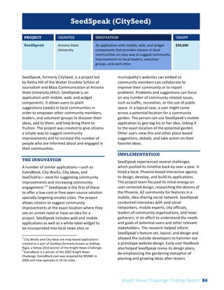 Interim 
Review: 
2010 
Knight 
News 
Challenge 
Winners 
1 
SeedSpeak (CitySeed) 
PROJECT GRANTEE INNOVATION GRANT 
SeedSpeak Arizona 
State 
University 
An 
application 
with 
mobile, 
web, 
and 
widget 
components 
that 
provides 
citizens 
in 
local 
communities 
an 
easy 
way 
to 
suggest 
community 
improvements 
to 
local 
leaders, 
volunteer 
groups, 
and 
each 
other 
$93,600 
SeedSpeak, 
formerly 
CitySeed, 
is 
a 
project 
led 
by 
Retha 
Hill 
of 
the 
Walter 
Cronkite 
School 
of 
Journalism 
and 
Mass 
Communication 
at 
Arizona 
State 
University 
(ASU). 
SeedSpeak 
is 
an 
application 
with 
mobile, 
web, 
and 
widget 
components. 
It 
allows 
users 
to 
plant 
suggestions 
(seeds) 
in 
local 
communities 
in 
order 
to 
empower 
other 
community 
members, 
leaders, 
and 
volunteer 
groups 
to 
discover 
their 
ideas, 
add 
to 
them, 
and 
help 
bring 
them 
to 
fruition. 
The 
project 
was 
created 
to 
give 
citizens 
a 
simple 
way 
to 
suggest 
community 
improvements 
and 
to 
increase 
the 
number 
of 
people 
who 
are 
informed 
about 
and 
engaged 
in 
their 
communities. 
THE INNOVATION 
A 
number 
of 
similar 
applications—such 
as 
EveryBlock, 
City 
Works, 
City 
Ideas, 
and 
SeeClickFix— 
exist 
for 
suggesting 
community 
improvements 
and 
increasing 
community 
engagement.1,2 
SeedSpeak 
is 
the 
first 
of 
these 
to 
offer 
a 
low-­‐cost 
or 
free 
open 
source 
solution 
specially 
targeting 
smaller 
cities. 
The 
project 
allows 
citizens 
to 
suggest 
community 
improvements 
at 
the 
exact 
location 
where 
they 
see 
an 
unmet 
need 
or 
have 
an 
idea 
for 
a 
project. 
SeedSpeak 
includes 
web 
and 
mobile 
applications 
as 
well 
as 
a 
white-­‐label 
widget 
to 
be 
incorporated 
into 
local 
news 
sites 
or 
1 
City 
Works 
and 
City 
Ideas 
are 
map-­‐based 
applications 
created 
as 
a 
part 
of 
SocMap 
(formerly 
known 
as 
GoMap 
Riga), 
a 
fellow 
2010 
winner 
of 
the 
Knight 
News 
Challenge. 
2 
EveryBlock 
is 
a 
winner 
of 
the 
2007 
Knight 
News 
Challenge. 
EveryBlock.com 
was 
acquired 
by 
MSNBC 
in 
2009 
and 
now 
operates 
in 
19 
US 
cities. 
municipality’s 
websites 
can 
embed 
so 
community 
members 
can 
collaborate 
to 
improve 
their 
community 
or 
to 
report 
problems. 
Problems 
and 
suggestions 
can 
focus 
on 
any 
number 
of 
community-­‐related 
issues, 
such 
as 
traffic, 
recreation, 
or 
the 
use 
of 
public 
space. 
In 
a 
typical 
case, 
a 
user 
might 
come 
across 
a 
potential 
location 
for 
a 
community 
garden. 
The 
person 
can 
use 
SeedSpeak’s 
mobile 
application 
to 
geo-­‐tag 
his 
or 
her 
idea, 
linking 
it 
to 
the 
exact 
location 
of 
the 
potential 
garden. 
Other 
users 
view 
this 
and 
other 
place-­‐based 
suggestions, 
debate, 
and 
take 
action 
on 
their 
favorite 
ideas. 
IMPLEMENTATION 
SeedSpeak 
experienced 
several 
challenges 
which 
pushed 
its 
timeline 
back 
by 
over 
a 
year. 
It 
hired 
a 
local, 
Phoenix-­‐based 
interactive 
agency 
to 
design, 
develop, 
and 
build 
its 
applications. 
The 
project 
team 
focused 
its 
initial 
energy 
on 
user-­‐centered 
design, 
researching 
the 
desires 
of 
the 
Phoenix, 
AZ 
community 
for 
features 
in 
a 
mobile, 
idea-­‐sharing 
social 
network. 
SeedSpeak 
conducted 
interviews 
with 
avid 
social 
networkers, 
mobile 
experts, 
city 
officials, 
leaders 
of 
community 
organizations, 
and 
news 
gatherers, 
in 
an 
effort 
to 
understand 
the 
needs 
and 
goals 
of 
potential 
users 
and 
other 
relevant 
stakeholders. 
The 
research 
helped 
inform 
SeedSpeak's 
feature 
set, 
layout, 
and 
design 
and 
allowed 
the 
outside 
developers 
to 
hammer 
out 
a 
prototype 
website 
design. 
Early 
user 
feedback 
also 
helped 
SeedSpeak 
revise 
its 
design 
plans, 
de-­‐emphasizing 
the 
gardening 
metaphor 
of 
planting 
and 
growing 
ideas 
after 
testers 
Knight News Challenge Findings Report 84 
 