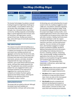 Interim 
Review: 
2010 
Knight 
News 
Challenge 
Winners 
1 
SocMap (GoMap Riga) 
PROJECT GRANTEE INNOVATION GRANT 
SocMap Society 
Technologies 
Foundation 
A 
map-­‐based 
social 
network 
where 
users 
can 
browse 
news 
and 
engage 
in 
civic 
action 
through 
an 
online 
local 
community 
map 
$265,000 
The 
Society 
Technologies 
Foundation 
received 
funding 
through 
the 
Knight 
News 
Challenge 
to 
create 
SocMap, 
a 
social 
platform 
where 
users 
can 
browse 
news 
and 
engage 
in 
civic 
action 
through 
a 
live, 
interactive 
online 
map 
of 
their 
community. 
SocMap 
(originally 
named 
GoMap 
Riga) 
is 
a 
portal 
application 
that 
connects 
users 
for 
interaction, 
self 
organization, 
and 
the 
spread 
of 
local 
news. 
SocMap 
was 
tested 
in 
Riga, 
Latvia 
with 
hopes 
of 
eventually 
expanding 
to 
other 
cities. 
THE INNOVATION 
The 
original 
innovation 
behind 
SocMap 
was 
a 
social 
network 
where 
news 
would 
be 
presented 
in 
relation 
to 
its 
location 
on 
a 
live, 
interactive, 
web-­‐based 
map. 
SocMap 
would 
pull 
and 
aggregate 
community 
news 
found 
on 
the 
web, 
place 
these 
stories 
on 
its 
map, 
and 
allow 
users 
to 
browse 
local 
news 
and 
to 
search 
and 
post 
local 
events, 
pictures, 
and 
videos. 
By 
being 
integrated 
with 
the 
major 
existing 
social 
networks, 
users 
could 
interact 
with 
local 
news 
stories, 
and 
have 
their 
tweets 
placed 
on 
the 
map. 
The 
application 
also 
aimed 
to 
provide 
a 
platform 
for 
civic 
engagement 
where 
users 
could 
post 
initiatives 
to 
the 
map 
(such 
as 
suggestions 
for 
a 
community 
mural, 
or 
complaints 
of 
a 
broken 
fountain), 
gather 
signatures 
from 
fellow 
citizens, 
and 
bring 
the 
initiative 
to 
the 
attention 
of 
the 
local 
municipality, 
media, 
or 
police. 
IMPLEMENTATION 
The 
project 
did 
not 
unfold 
as 
planned. 
Although 
the 
project 
team 
built 
SocMap 
and 
experimented 
for 
a 
full 
year 
with 
various 
ways 
of 
attracting 
users 
and 
motivating 
them 
to 
post 
content 
to 
the 
site, 
SocMap 
struggled 
to 
reach 
1,000 
users, 
the 
platform 
ultimately 
stagnated, 
and 
the 
project 
team 
decided 
to 
adapt. 
Using 
the 
advanced 
mapping 
API 
that 
it 
had 
created, 
the 
project 
team 
began 
creating 
smaller, 
more 
targeted 
applications 
that 
let 
users 
interact 
with 
municipalities 
and 
city 
governments 
rather 
than 
with 
other 
members. 
SocMap 
had 
hired 
a 
team 
of 
creative 
developers 
under 
the 
original 
concept 
for 
the 
platform, 
but 
the 
shift 
in 
focus 
required 
a 
new 
team, 
one 
that 
had 
business 
expertise. 
The 
core 
members 
of 
the 
project 
team, 
who 
had 
been 
engaged 
on 
multiple 
projects 
unrelated 
to 
SocMap, 
decided 
to 
dedicate 
themselves 
full 
time 
to 
the 
project, 
and 
SocMap 
hired 
individual 
directors 
in 
business, 
marketing, 
products, 
networking, 
sales, 
and 
technology. 
SocMap 
marketed 
the 
applications 
that 
came 
out 
of 
its 
original 
platform 
to 
municipalities 
through 
the 
website 
and 
Facebook 
page 
of 
the 
new 
brand 
“Stakeholde.rs.” 
As 
of 
November 
2012, 
Stakeholde.rs 
offered 
four, 
white-­‐label 
map-­‐ 
based 
applications: 
• City 
Works 
allows 
cities 
to 
post 
completed 
municipal 
maintenance 
projects 
and 
enables 
users 
to 
suggest 
improvements. 
• City 
Ideas 
allows 
cities 
to 
post 
questions 
and 
ideas 
on 
a 
map 
and 
solicit 
citizens’ 
input. 
Users 
can 
vote 
on 
the 
most 
popular 
ideas 
or 
make 
their 
own 
suggestions. 
• City 
Growth 
presents 
completed 
and 
planned 
city 
development 
projects 
to 
citizens 
and 
investors. 
Residents 
can 
view 
these 
projects, 
comment 
on 
them, 
and 
share 
them 
over 
existing 
social 
networks. 
Knight News Challenge Findings Report 86 
 