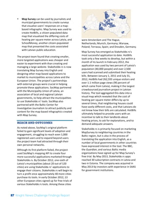 Interim 
Review: 
2010 
Knight 
News 
Challenge 
Winners 
2 
• Map 
Survey 
can 
be 
used 
by 
journalists 
and 
municipal 
governments 
to 
create 
surveys 
that 
visualize 
users’ 
responses 
on 
a 
map-­‐ 
based 
infographic. 
Map 
Survey 
was 
used 
to 
create 
HotBills, 
a 
citizen-­‐populated 
data 
map 
that 
visualized 
the 
differing 
costs 
of 
heating 
per 
square 
meter 
across 
Latvia, 
and 
SchoolMoney, 
another 
citizen-­‐populated 
map 
that 
presented 
the 
costs 
associated 
with 
Latvian 
public 
education. 
The 
project 
team 
found 
that 
creating 
smaller, 
more 
targeted 
applications 
was 
cheaper 
and 
easier 
to 
experiment 
with 
than 
creating 
and 
managing 
a 
large 
website. 
Stakeholde.rs 
is 
now 
translating 
Map 
Survey 
into 
English 
and 
designing 
other 
map-­‐based 
applications 
to 
market 
to 
municipalities 
across 
Latvia 
and 
the 
European 
Union. 
The 
project’s 
partnerships 
with 
external 
groups 
were 
crucial 
in 
helping 
promote 
these 
applications. 
SocMap 
partnered 
with 
the 
Municipality 
Union 
of 
Latvia, 
an 
association 
of 
local 
and 
regional 
Latvian 
governments, 
to 
help 
attract 
the 
municipalities 
to 
use 
Stakeholde.rs’ 
tools. 
SocMap 
also 
partnered 
with 
the 
Baltic 
Center 
for 
Investigative 
Journalism 
to 
attract 
publicity 
and 
content 
for 
the 
map-­‐based 
infographics 
created 
with 
Map 
Survey. 
REACH AND OUTCOMES 
As 
noted 
above, 
SocMap’s 
original 
platform 
failed 
to 
gain 
significant 
levels 
of 
adoption 
and 
engagement, 
struggling 
to 
reach 
even 
1,000 
registered 
users 
and 
to 
expand 
beyond 
users 
the 
project 
team 
had 
attracted 
through 
their 
own 
personal 
networks. 
Although 
its 
first 
platform 
failed, 
the 
project 
used 
SocMap’s 
mapping 
API 
to 
create 
four 
more-­‐successful 
applications 
marketed 
through 
Stakeholde.rs. 
By 
October 
2012, 
one-­‐sixth 
of 
Latvia’s 
municipalities 
(about 
20 
out 
of 
120 
cities) 
are 
using 
Stakeholde.rs’ 
applications 
to 
engage 
their 
citizens. 
Stakeholde.rs 
will 
begin 
to 
turn 
a 
profit 
once 
approximately 
40 
more 
cities 
purchase 
its 
tools. 
In 
early 
October 
2012, 
13 
other 
European 
cities 
signed 
up 
for 
free 
trials 
of 
various 
Stakeholde.rs 
tools. 
Among 
these 
cities 
were 
Amsterdam 
and 
The 
Hague, 
Netherlands; 
Munich, 
Germany; 
Warsaw, 
Poland; 
Terrassa, 
Spain; 
and 
Dresden, 
Germany. 
Map 
Survey 
has 
emerged 
as 
Stakeholde.rs’s 
most 
successful 
application 
to 
date. 
HotBills 
took 
only 
a 
few 
weeks 
to 
develop, 
but 
within 
a 
month 
of 
its 
launch 
in 
February 
2012, 
the 
application 
was 
used 
by 
two 
percent 
of 
Latvia's 
population 
(40,000 
people) 
and 
over 
2,500 
users 
had 
scanned 
and 
submitted 
their 
heating 
bills. 
Between 
January 
1, 
2011 
and 
July 
31, 
2012, 
HotBills 
had 
262,593 
unique 
visitors 
and 
over 
1.1 
million 
page 
views 
(90 
percent 
of 
which 
came 
from 
Latvia), 
making 
it 
the 
largest 
crowdsourced 
journalism 
project 
in 
Latvian 
history. 
The 
tool 
aggregated 
this 
data 
into 
a 
visual 
map 
which 
revealed 
that 
the 
cost 
of 
heating 
per 
square 
meter 
differs 
by 
up 
to 
several 
times, 
that 
neighboring 
houses 
could 
have 
vastly 
different 
costs, 
and 
that 
Latvians 
do 
not 
know 
how 
their 
bills 
are 
calculated. 
HotBills 
ultimately 
helped 
to 
provide 
users 
with 
an 
incentive 
to 
talk 
to 
their 
landlords 
about 
heating 
prices, 
to 
ask 
for 
explanations, 
and 
to 
demand 
adequate 
answers. 
Stakeholde.rs 
is 
primarily 
focused 
on 
marketing 
MapSurvey 
to 
neighboring 
countries 
in 
the 
Baltic 
region, 
but 
is 
also 
in 
the 
process 
of 
translating 
the 
application 
into 
English, 
as 
a 
number 
of 
local 
governments 
in 
other 
countries 
have 
expressed 
interest 
in 
the 
tool. 
The 
BBC, 
the 
Guardian, 
and 
various 
Baltic 
media 
organizations 
have 
signed 
up 
for 
Map 
Survey’s 
free 
trial. 
By 
May 
2013, 
Stakeholde.rs 
apps 
reached 
30 
subscription 
contracts 
in 
Latvia 
and 
two 
in 
Estonia. 
The 
company 
was 
acquired 
in 
May 
2013 
by 
investors 
with 
experience 
in 
SAAS 
for 
government 
institutions. 
87 Knight News Challenge Findings Report 
 