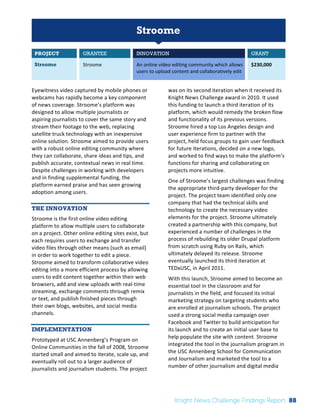 Interim 
Review: 
2010 
Knight 
News 
Challenge 
Winners 
1 
Stroome 
PROJECT GRANTEE INNOVATION GRANT 
Stroome Stroome 
An 
online 
video 
editing 
community 
which 
allows 
users 
to 
upload 
content 
and 
collaboratively 
edit 
$230,000 
Eyewitness 
video 
captured 
by 
mobile 
phones 
or 
webcams 
has 
rapidly 
become 
a 
key 
component 
of 
news 
coverage. 
Stroome’s 
platform 
was 
designed 
to 
allow 
multiple 
journalists 
or 
aspiring 
journalists 
to 
cover 
the 
same 
story 
and 
stream 
their 
footage 
to 
the 
web, 
replacing 
satellite 
truck 
technology 
with 
an 
inexpensive 
online 
solution. 
Stroome 
aimed 
to 
provide 
users 
with 
a 
robust 
online 
editing 
community 
where 
they 
can 
collaborate, 
share 
ideas 
and 
tips, 
and 
publish 
accurate, 
contextual 
news 
in 
real 
time. 
Despite 
challenges 
in 
working 
with 
developers 
and 
in 
finding 
supplemental 
funding, 
the 
platform 
earned 
praise 
and 
has 
seen 
growing 
adoption 
among 
users. 
THE INNOVATION 
Stroome 
is 
the 
first 
online 
video 
editing 
platform 
to 
allow 
multiple 
users 
to 
collaborate 
on 
a 
project. 
Other 
online 
editing 
sites 
exist, 
but 
each 
requires 
users 
to 
exchange 
and 
transfer 
video 
files 
through 
other 
means 
(such 
as 
email) 
in 
order 
to 
work 
together 
to 
edit 
a 
piece. 
Stroome 
aimed 
to 
transform 
collaborative 
video 
editing 
into 
a 
more 
efficient 
process 
by 
allowing 
users 
to 
edit 
content 
together 
within 
their 
web 
browsers, 
add 
and 
view 
uploads 
with 
real-­‐time 
streaming, 
exchange 
comments 
through 
remix 
or 
text, 
and 
publish 
finished 
pieces 
through 
their 
own 
blogs, 
websites, 
and 
social 
media 
channels. 
IMPLEMENTATION 
Prototyped 
at 
USC 
Annenberg’s 
Program 
on 
Online 
Communities 
in 
the 
fall 
of 
2008, 
Stroome 
started 
small 
and 
aimed 
to 
iterate, 
scale 
up, 
and 
eventually 
roll 
out 
to 
a 
larger 
audience 
of 
journalists 
and 
journalism 
students. 
The 
project 
was 
on 
its 
second 
iteration 
when 
it 
received 
its 
Knight 
News 
Challenge 
award 
in 
2010. 
It 
used 
this 
funding 
to 
launch 
a 
third 
iteration 
of 
its 
platform, 
which 
would 
remedy 
the 
broken 
flow 
and 
functionality 
of 
its 
previous 
versions. 
Stroome 
hired 
a 
top 
Los 
Angeles 
design 
and 
user 
experience 
firm 
to 
partner 
with 
the 
project, 
held 
focus 
groups 
to 
gain 
user 
feedback 
for 
future 
iterations, 
decided 
on 
a 
new 
logo, 
and 
worked 
to 
find 
ways 
to 
make 
the 
platform’s 
functions 
for 
sharing 
and 
collaborating 
on 
projects 
more 
intuitive. 
One 
of 
Stroome’s 
largest 
challenges 
was 
finding 
the 
appropriate 
third-­‐party 
developer 
for 
the 
project. 
The 
project 
team 
identified 
only 
one 
company 
that 
had 
the 
technical 
skills 
and 
technology 
to 
create 
the 
necessary 
video 
elements 
for 
the 
project. 
Stroome 
ultimately 
created 
a 
partnership 
with 
this 
company, 
but 
experienced 
a 
number 
of 
challenges 
in 
the 
process 
of 
rebuilding 
its 
older 
Drupal 
platform 
from 
scratch 
using 
Ruby 
on 
Rails, 
which 
ultimately 
delayed 
its 
release. 
Stroome 
eventually 
launched 
its 
third 
iteration 
at 
TEDxUSC, 
in 
April 
2011. 
With 
this 
launch, 
Stroome 
aimed 
to 
become 
an 
essential 
tool 
in 
the 
classroom 
and 
for 
journalists 
in 
the 
field, 
and 
focused 
its 
initial 
marketing 
strategy 
on 
targeting 
students 
who 
are 
enrolled 
at 
journalism 
schools. 
The 
project 
used 
a 
strong 
social 
media 
campaign 
over 
Facebook 
and 
Twitter 
to 
build 
anticipation 
for 
its 
launch 
and 
to 
create 
an 
initial 
user 
base 
to 
help 
populate 
the 
site 
with 
content. 
Stroome 
integrated 
the 
tool 
in 
the 
journalism 
program 
in 
the 
USC 
Annenberg 
School 
for 
Communication 
and 
Journalism 
and 
marketed 
the 
tool 
to 
a 
number 
of 
other 
journalism 
and 
digital 
media 
Knight News Challenge Findings Report 88 
 