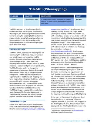 Interim 
Review: 
2010 
Knight 
News 
Challenge 
Winners 
1 
TileMill (Tilemapping) 
PROJECT GRANTEE INNOVATION GRANT 
TileMill Development 
Seed 
A 
suite 
of 
open-­‐source 
tools 
that 
local 
media 
can 
use 
to 
make 
custom, 
embeddable, 
hyper-­‐ 
local 
maps 
$76,960 
TileMill 
is 
a 
project 
of 
Development 
Seed, 
a 
data 
visualization 
and 
mapping 
firm 
based 
in 
Washington, 
DC. 
TileMill 
significantly 
lowers 
the 
barrier 
to 
entry 
for 
creating 
highly 
customized 
maps, 
with 
the 
aim 
of 
allowing 
journalists 
and 
bloggers 
to 
tell 
richer 
stories 
and 
provide 
unique 
analysis 
on 
local 
issues 
through 
hyper-­‐ 
local, 
data-­‐filled 
maps. 
THE INNOVATION 
TileMill 
is 
a 
free, 
open-­‐source 
mapping 
tool 
for 
creating 
highly 
customized 
maps, 
viewable 
on 
any 
web 
browser 
and 
on 
various 
mobile 
devices. 
Although 
other 
basic 
mapping 
tools 
such 
as 
Google 
Maps, 
OpenLayers, 
and 
Polymaps 
have 
already 
made 
it 
easier 
to 
load 
a 
map 
into 
a 
website 
and 
plot 
certain 
points 
on 
it, 
TileMill 
offers 
the 
ability 
to 
change 
the 
appearance 
of 
base 
maps 
(both 
in 
design 
and 
the 
data 
they 
show) 
and 
to 
easily 
customize 
data 
points. 
TileMill 
requires 
less 
technical 
experience 
than 
traditional 
GIS 
mapping 
and 
turns 
mapmaking 
into 
a 
task 
that 
those 
who 
are 
comfortable 
with 
common 
web 
design 
languages 
(HTML 
and 
CSS) 
can 
quickly 
grasp. 
Users 
customize 
their 
maps 
with 
the 
platform’s 
web-­‐based 
interface 
and 
CSS 
style 
sheets. 
TileMill 
can 
import 
maps 
and 
layer 
data 
from 
several 
popular 
file 
formats. 
Maps 
made 
in 
TileMill 
can 
be 
exported 
and 
edited 
through 
popular 
software 
such 
as 
Adobe 
Illustrator. 
IMPLEMENTATION 
Rather 
than 
start 
from 
scratch, 
Development 
Seed 
built 
TileMill 
from 
a 
suite 
of 
open 
source 
libraries 
including 
Mapnik, 
node.js, 
backbone.js, 
express, 
and 
CodeMirror.1 
Development 
Seed 
received 
funding 
through 
the 
Knight 
News 
Challenge 
to 
develop 
TileMill 
into 
TileMill 
2.0, 
with 
a 
new 
focus 
on 
ease 
of 
use. 
Initial 
contract 
negotiations 
with 
Knight 
and 
discussions 
on 
the 
type 
of 
open-­‐source 
license 
that 
would 
be 
used 
delayed 
the 
project’s 
launch 
by 
a 
month. 
TileMill 
2.0 
was 
launched 
on 
February 
16, 
2011 
with 
extensive 
built-­‐in 
help 
text 
and 
thorough 
documentation 
available 
at 
http://mapbox.com/tilemill/. 
Development 
Seed 
announced 
this 
launch 
through 
its 
blog 
and 
other 
social 
media 
channels 
such 
as 
Twitter 
and 
Delicious. 
Within 
the 
first 
day 
of 
TileMill 
2.0’s 
launch, 
more 
than 
10,000 
people 
read 
the 
announcement 
on 
Development 
Seed’s 
blog 
and 
1,750 
visited 
TileMill’s 
website. 
Throughout 
TileMill’s 
development 
process, 
Development 
Seed 
regularly 
asked 
both 
the 
developer 
community 
and 
regular 
users 
for 
their 
feedback 
on 
the 
tool. 
Development 
Seed 
has 
released 
eight 
updates 
of 
the 
tool 
since 
the 
release 
of 
TileMill 
2.0, 
adding 
a 
number 
of 
key 
features 
including 
a 
one-­‐click 
installer 
and 
a 
Microsoft 
Windows 
compatible 
version 
of 
the 
software. 
Version 
0.10.0, 
TileMill’s 
most 
recent 
version, 
was 
released 
in 
late 
September 
2012. 
TileMill 
0.10.0 
offers 
even 
more 
functions 
for 
compositing 
layers 
and 
allows 
for 
Photoshop-­‐ 
like 
clipping, 
masking, 
blurring, 
and 
highlighting. 
At 
the 
start 
of 
the 
project, 
Development 
Seed 
planned 
to 
focus 
its 
marketing 
efforts 
on 
targeted 
outreach 
to 
journalists 
and 
bloggers 
in 
the 
Washington, 
DC 
area. 
TileMill 
would 
work 
closely 
with 
the 
Washington 
Examiner 
as 
a 
beta 
1 
Backbone.js 
is 
also 
a 
component 
of 
DocumentCloud, 
a 
2009 
Knight 
News 
Challenge 
winner. 
Knight News Challenge Findings Report 90 
 