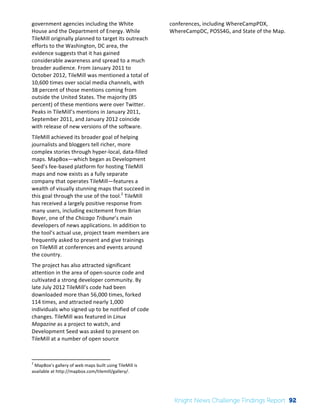 Interim 
Review: 
2010 
Knight 
News 
Challenge 
Winners 
3 
government 
agencies 
including 
the 
White 
House 
and 
the 
Department 
of 
Energy. 
While 
TileMill 
originally 
planned 
to 
target 
its 
outreach 
efforts 
to 
the 
Washington, 
DC 
area, 
the 
evidence 
suggests 
that 
it 
has 
gained 
considerable 
awareness 
and 
spread 
to 
a 
much 
broader 
audience. 
From 
January 
2011 
to 
October 
2012, 
TileMill 
was 
mentioned 
a 
total 
of 
10,600 
times 
over 
social 
media 
channels, 
with 
38 
percent 
of 
those 
mentions 
coming 
from 
outside 
the 
United 
States. 
The 
majority 
(85 
percent) 
of 
these 
mentions 
were 
over 
Twitter. 
Peaks 
in 
TileMill’s 
mentions 
in 
January 
2011, 
September 
2011, 
and 
January 
2012 
coincide 
with 
release 
of 
new 
versions 
of 
the 
software. 
TileMill 
achieved 
its 
broader 
goal 
of 
helping 
journalists 
and 
bloggers 
tell 
richer, 
more 
complex 
stories 
through 
hyper-­‐local, 
data-­‐filled 
maps. 
MapBox—which 
began 
as 
Development 
Seed’s 
fee-­‐based 
platform 
for 
hosting 
TileMill 
maps 
and 
now 
exists 
as 
a 
fully 
separate 
company 
that 
operates 
TileMill—features 
a 
wealth 
of 
visually 
stunning 
maps 
that 
succeed 
in 
this 
goal 
through 
the 
use 
of 
the 
tool.2 
TileMill 
has 
received 
a 
largely 
positive 
response 
from 
many 
users, 
including 
excitement 
from 
Brian 
Boyer, 
one 
of 
the 
Chicago 
Tribune’s 
main 
developers 
of 
news 
applications. 
In 
addition 
to 
the 
tool’s 
actual 
use, 
project 
team 
members 
are 
frequently 
asked 
to 
present 
and 
give 
trainings 
on 
TileMill 
at 
conferences 
and 
events 
around 
the 
country. 
The 
project 
has 
also 
attracted 
significant 
attention 
in 
the 
area 
of 
open-­‐source 
code 
and 
cultivated 
a 
strong 
developer 
community. 
By 
late 
July 
2012 
TileMill’s 
code 
had 
been 
downloaded 
more 
than 
56,000 
times, 
forked 
114 
times, 
and 
attracted 
nearly 
1,000 
individuals 
who 
signed 
up 
to 
be 
notified 
of 
code 
changes. 
TileMill 
was 
featured 
in 
Linux 
Magazine 
as 
a 
project 
to 
watch, 
and 
Development 
Seed 
was 
asked 
to 
present 
on 
TileMill 
at 
a 
number 
of 
open 
source 
2 
MapBox’s 
gallery 
of 
web 
maps 
built 
using 
TileMill 
is 
available 
at 
http://mapbox.com/tilemill/gallery/. 
conferences, 
including 
WhereCampPDX, 
WhereCampDC, 
POSS4G, 
and 
State 
of 
the 
Map. 
Knight News Challenge Findings Report 92 
 