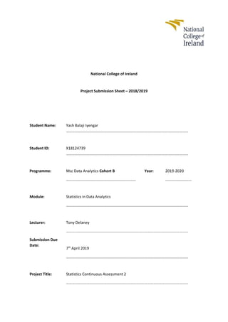 National College of Ireland
Project Submission Sheet – 2018/2019
Student Name: Yash Balaji Iyengar
………………………………………………………………………………………………………………
Student ID: X18124739
………………………………………………………………………………………………………………
Programme: Msc Data Analytics Cohort B
………………………………………………………………
Year: 2019-2020
………………………
Module: Statistics in Data Analytics
………………………………………………………………………………………………………………
Lecturer: Tony Delaney
………………………………………………………………………………………………………………
Submission Due
Date:
7th
April 2019
………………………………………………………………………………………………………………
Project Title: Statistics Continuous Assessment 2
………………………………………………………………………………………………………………
 
