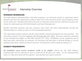 Internship Overview

INTERNSHIP INFORMATION:
The Kraft Nabisco Championship’s internship program is an extremely hands on experience where
students will have the opportunity to play a major role in the execution of the most prestigious event
on the LPGA Tour. Championship interns become an extension of the full time staff and are given the
chance to really experience the field of Sports and Event Management.

Specific internship positions will vary, however each intern will hold responsibilities serving the
Championship as a whole as well as in their designated positions.

This information packet contains specific responsibilities and job descriptions for each position. The
internship program runs from February 15th through April 15th, 2013. Resumes should be submitted
to the Championship Office no later than January 15th, 2013. Candidates will be notified by then if
they have been selected for an interview. All interviews will take place in Rancho Mirage or via the
telephone (for those unable to attend in person). Final decisions will be made by February 1st.

ELIGIBILITY REQUIREMENTS:

All candidates must receive academic credit to be eligible. Interns for the Kraft Nabisco
Championship will be required to work a minimum of 40 hours per week. As the Championship
nears, a 7-day work-week will be required. Each position will require overtime.

3
 