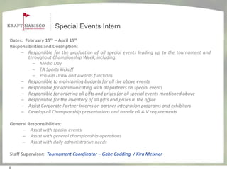 Special Events Intern
Dates: February 15th – April 15th
Responsibilities and Description:
     – Responsible for the production of all special events leading up to the tournament and
        throughout Championship Week, including:
          – Media Day
          – EA Sports kickoff
          – Pro-Am Draw and Awards functions
     – Responsible to maintaining budgets for all the above events
     – Responsible for communicating with all partners on special events
     – Responsible for ordering all gifts and prizes for all special events mentioned above
     – Responsible for the inventory of all gifts and prizes in the office
     – Assist Corporate Partner Interns on partner integration programs and exhibitors
     – Develop all Championship presentations and handle all A-V requirements

General Responsibilities:
     – Assist with special events
     – Assist with general championship operations
     – Assist with daily administrative needs

Staff Supervisor: Tournament Coordinator – Gabe Codding / Kira Meixner

6
 