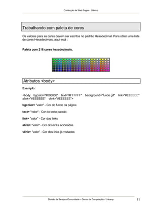 Confecção de Web Pages - Básico
Divisão de Serviços Comunidade – Centro de Computação - Unicamp 11
Trabalhando com paleta de cores
Os valores para as cores devem ser escritos no padrão Hexadecimal. Para obter uma lista
de cores Hexadecimais, aqui está :
Paleta com 216 cores hexadecimais.
Atributos <body>
Exemplo:
<body bgcolor="#000000" text="#FFFFFF" background="fundo.gif" link="#EEEEEE"
alink="#EEEEEE" vlink="#EEEEEE">
bgcolor= "valor" - Cor do fundo da página
text= "valor" - Cor do texto padrão
link= "valor" - Cor dos links
alink= "valor" - Cor dos links acionados
vlink= "valor" - Cor dos links já visitados
 