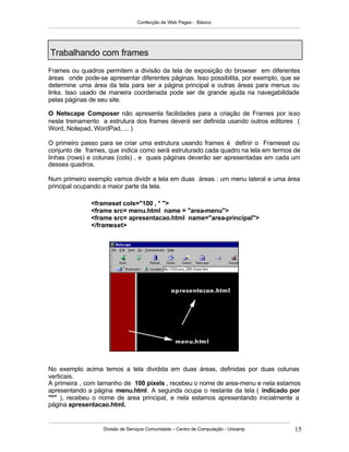Confecção de Web Pages - Básico
Divisão de Serviços Comunidade – Centro de Computação - Unicamp 15
Trabalhando com frames
Frames ou quadros permitem a divisão da tela de exposição do browser em diferentes
áreas onde pode-se apresentar diferentes páginas. Isso possibilita, por exemplo, que se
determine uma área da tela para ser a página principal e outras áreas para menus ou
links. Isso usado de maneira coordenada pode ser de grande ajuda na navegabilidade
pelas páginas de seu site.
O Netscape Composer não apresenta facilidades para a criação de Frames por isso
neste treinamento a estrutura dos frames deverá ser definida usando outros editores (
Word, Notepad, WordPad, ... )
O primeiro passo para se criar uma estrutura usando frames é definir o Frameset ou
conjunto de frames, que indica como será estruturado cada quadro na tela em termos de
linhas (rows) e colunas (cols) , e quais páginas deverão ser apresentadas em cada um
desses quadros.
Num primeiro exemplo vamos dividir a tela em duas áreas : um menu lateral e uma área
principal ocupando a maior parte da tela.
<frameset cols="100 , * ">
<frame src= menu.html name = "area-menu">
<frame src= apresentacao.html name="area-principal">
</frameset>
No exemplo acima temos a tela dividida em duas áreas, definidas por duas colunas
verticais.
A primeira , com tamanho de 100 pixels , recebeu o nome de area-menu e nela estamos
apresentando a página menu.html. A segunda ocupa o restante da tela ( indicado por
"*" ), recebeu o nome de area principal, e nela estamos apresentando inicialmente a
página apresentacao.html.
 