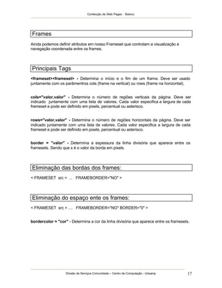 Confecção de Web Pages - Básico
Divisão de Serviços Comunidade – Centro de Computação - Unicamp 17
Frames
Ainda podemos definir atributos em nosso Frameset que controlam a visualização e
navegação coordenada entre os frames.
Principais Tags
<frameset><frameset> - Determina o início e o fim de um frame. Deve ser usado
juntamente com os parâmentros cols (frame na vertical) ou rows (frame na horizontal).
cols="valor,valor" - Determina o número de regiões verticais da página. Deve ser
indicado juntamente com uma lista de valores. Cada valor especifica a largura de cada
frameset e pode ser definido em pixels, percentual ou asterisco.
rows="valor,valor" - Determina o número de regiões horizontais da página. Deve ser
indicado juntamente com uma lista de valores. Cada valor especifica a largura de cada
frameset e pode ser definido em pixels, percentual ou asterisco.
border = "valor" - Determina a espessura da linha divisória que aparece entre os
framesets. Sendo que x é o valor da borda em pixels.
Eliminação das bordas dos frames:
< FRAMESET src = ... FRAMEBORDER="NO" >
Eliminação do espaço ente os frames:
< FRAMESET src = .... FRAMEBORDER="NO" BORDER="0" >
bordercolor = "cor" - Determina a cor da linha divisória que aparece entre os framesets.
 