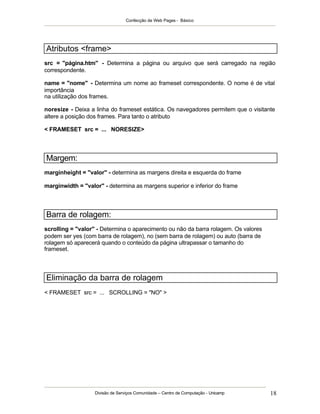 Confecção de Web Pages - Básico
Divisão de Serviços Comunidade – Centro de Computação - Unicamp 18
Atributos <frame>
src = "página.htm" - Determina a página ou arquivo que será carregado na região
correspondente.
name = "nome" - Determina um nome ao frameset correspondente. O nome é de vital
importância
na utilização dos frames.
noresize - Deixa a linha do frameset estática. Os navegadores permitem que o visitante
altere a posição dos frames. Para tanto o atributo
< FRAMESET src = ... NORESIZE>
Margem:
marginheight = "valor" - determina as margens direita e esquerda do frame
marginwidth = "valor" - determina as margens superior e inferior do frame
Barra de rolagem:
scrolling = "valor" - Determina o aparecimento ou não da barra rolagem. Os valores
podem ser yes (com barra de rolagem), no (sem barra de rolagem) ou auto (barra de
rolagem só aparecerá quando o conteúdo da página ultrapassar o tamanho do
frameset.
Eliminação da barra de rolagem
< FRAMESET src = ... SCROLLING = "NO" >
 