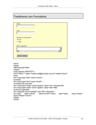 Confecção de Web Pages - Básico
Divisão de Serviços Comunidade – Centro de Computação - Unicamp 19
Trabalhando com Formulários
<html>
<head>
<title>exemplo</title>
</head>
<body bgcolor="#FFFFFF">
<form name="" action="mailto:mail@provedor.com.br" method="post">
nome:
<br><input type="text" name="nome">
<p>email:
<br><input type="text" name="email">
<p>Gostou de meu site?
<br><input type="radio" name="gostou" value="sim" checked>Sim
<br><input type="radio" name="gostou" value="não">Não
<p>Envie sugestões:
<br><textarea name="textfield" cols="50"></textarea>
<p><input type="submit" value="enviar"><input type="reset" value="limpar"
name="Reset"></form>
</body>
</html>
 