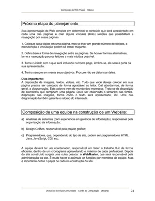 Confecção de Web Pages - Básico
Divisão de Serviços Comunidade – Centro de Computação - Unicamp 24
Próxima etapa do planejamento
Sua apresentação da Web consiste em determinar o conteúdo que será apresentado em
cada uma das páginas e criar alguns vínculos (links) simples que possibilitem a
navegação por essas páginas.
1. Coloque cada tópico em uma página, mas se tiver um grande número de tópicos, a
manutenção e vinculação podem se tornar maçante.
2. Defina bem a forma de navegação entre as páginas. Se houver formas alternativas,
torne a navegação para os leitores a mais intuitiva possível.
3. Tome cuidado com o que será incluindo na home page, lembre-se, ela será a porta da
sua apresentação.
4. Tenha sempre em mente seus objetivos. Procure não se distanciar deles.
Dica importante:
A disposição de imagens, textos, vídeos, etc. Tudo que você deseja colocar em sua
página precisa ser colocado de forma agradável ao leitor. Daí abordarmos, de forma
geral, a diagramação. Esta palavra vem do mundo dos impressos. Trata-se da disposição
de elementos que compõem uma página. Deve ser observado o tamanho das fontes,
disposição das imagens, forma como o texto será apresentado, etc. Uma boa
diagramação também garante o retorno do internauta.
Composição de uma equipe na construção de um Website:
a) Analistas de sistemas (com experiência em gerência de Informação), responsável pela
organização da informação;
b) Design Gráfico, responsável pelo projeto gráfico;
c) Programadores, que, dependendo do tipo de site, podem ser programadores HTML,
Java, JavaScript, CGI, etc;
A equipe deverá ter um coordenador, responsável em fazer o trabalho fluir de forma
eficiente, dentro de um cronograma aproveitando o máximo de cada profissional. Depois
do site construído surgirá uma outra pessoa: o WebMaster, que será responsável pela
administração do site. É muito haver o acúmulo de funções por membros da equipe. Mas
é importante definir o papel de cada na construção do site.
 