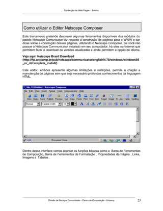 Confecção de Web Pages - Básico
Divisão de Serviços Comunidade – Centro de Computação - Unicamp 25
Como utilizar o Editor Netscape Composer
Este treinamento pretende descrever algumas ferramentas disponíveis dos módulos do
pacote Netscape Comunicator diz respeito à construção de páginas para o WWW e dar
dicas sobre a construção dessas páginas, utilizando o Netscape Composer. Se você não
possue o Netscape Communicator instalado em seu computador, há sites na Internet que
permitem fazer o download de versões atualizadas e ainda permitem a opção de idioma.
Veja aqui: Netscape Brasil Download
(http://ftp.unicamp.br/pub/netscape/communicator/english/4.78/windows/windows95
_or_nt/complete_install/).
Este editor, embora apresente algumas limitações e restrições, permite a criação e
manutenção de páginas sem que seja necessário profundos conhecimentos da linguagem
HTML.
Dentro dessa interface vamos abordar as funções básicas como a Barra de Ferramentas
de Composição, Barra de Ferramentas de Formatação , Propriedades da Página , Links,
Imagens e Tabelas .
 