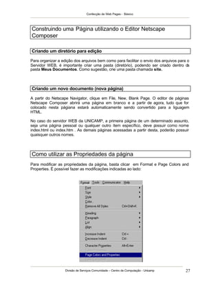 Confecção de Web Pages - Básico
Divisão de Serviços Comunidade – Centro de Computação - Unicamp 27
Construindo uma Página utilizando o Editor Netscape
Composer
Criando um diretório para edição
Para organizar a edição dos arquivos bem como para facilitar o envio dos arquivos para o
Servidor WEB, é importante criar uma pasta (diretório), podendo ser criado dentro da
pasta Meus Documentos. Como sugestão, crie uma pasta chamada site.
Criando um novo documento (nova página)
A partir do Netscape Navigator, clique em File, New, Blank Page. O editor de páginas
Netscape Composer abrirá uma página em branco e a partir de agora, tudo que for
colocado nesta págiana estará automaticamente sendo convertido para a liguagem
HTML.
No caso do servidor WEB da UNICAMP, a primeira página de um determinado assunto,
seja uma página pessoal ou qualquer outro ítem específico, deve possuir como nome
index.html ou index.htm . As demais páginas acessadas a partir desta, poderão possuir
quaisquer outros nomes.
Como utilizar as Propriedades da página
Para modificar as propriedades da página, basta clicar em Format e Page Colors and
Properties. É possível fazer as modificações indicadas ao lado:
 