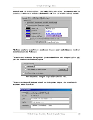 Confecção de Web Pages - Básico
Divisão de Serviços Comunidade – Centro de Computação - Unicamp 28
Normal Text: cor do texto normal. Link Text: cor do texto do link. Active Link Text: cor
do texto do link enquanto está sendo Followed Link Text: cor do texto do link já visitado.
PS: Pode-se alterar as definições existentes clicando sobre os botões que mostram
as cores usuais do Netscape.
Clicando em Colors and Background, pode-se selecionar uma imagem (.gif ou .jpg)
para ser usada como fundo da página.
Para escolher a imagem clique sobre Choose File...
Clicando em General, pode-se atribuir um título para a página, o/os nome/s do/s
autores e a sua descrição.
 