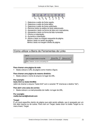 Confecção de Web Pages - Básico
Divisão de Serviços Comunidade – Centro de Computação - Unicamp 31
1 - Seleciona o estilo de fonte negrito.
2 - Seleciona o estilo de fonte itálico.
3 - Seleciona o estilo de fonte sublinhado.
4 - Remove todos os estilos do texto selecionado.
5 - Apresenta o texto na forma de lista com marcadores.
6 - Apresenta o texto na forma de lista numerada.
7 - Diminui a indentação.
8 - Aumenta a indentação.
9 - Alinha o texto na margem esquerda da página.
Alinha o texto no centro da página.
Alinha o texto na margem direita da página.
Como utilizar a Barra de Ferramentas de Links
Para chamar uma página da rede:
• Basta colocar a URL da página como mostra a figura.
Para chamar uma página do mesmo diretório:
• Basta colocar o nome do arquivo no lugar da URL.
Por exemplo:
teste.html ou teste.html#de
(além de chamar o arquivo "teste.html" com o caracter "#" chama-se o destino "de").
Para abrir uma caixa de correio:
• Basta colocar o e-mail precedido de mailto: no lugar da URL.
Por exemplo:
mailto:bernard@hotmail.com
Target
É um local específico dentro da página que está sendo editada, que é acessado por um
link dela mesma ou de outras. Para criar um Target, basta clicar no botão Target ou no
menu Insert, Target.
 