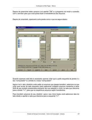 Confecção de Web Pages - Básico
Divisão de Serviços Comunidade – Centro de Computação - Unicamp 37
Depois de preencher estes campos é só apertar "OK" e o programa vai iniciar a conexão
com o servidor para que você possa fazer a transferência dos arquivos.
Depois de conectado, aparecerá outra janela como a que se segue abaixo:
Quando aparecer esta tela é necessário apenas notar que a parte esquerda da janela é o
seu "computador" e a direita é o nosso "computador".
Agora é só ir até o diretório onde estão os arquivos que deseja transferir, selecione os que
você quer enviar do lado esquerdo (para selecionar múltiplos arquivos mantenha a tecla
Shift de seu teclado pressionada enquanto faz sua seleção) e clicar na seta que direciona
para a direita "=>", para que os respectivos arquivos sejam transferidos.
Para transferir arquivos do seu diretório para o seu micro basta você selecionar eles do
lado direito e apertar a seta que direciona para a esquerda "<="
 