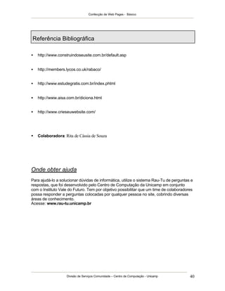 Confecção de Web Pages - Básico
Divisão de Serviços Comunidade – Centro de Computação - Unicamp 40
Referência Bibliográfica
• http://www.construindoseusite.com.br/default.asp
• http://members.lycos.co.uk/rabaco/
• http://www.estudegratis.com.br/index.phtml
• http://www.aisa.com.br/diciona.html
• http://www.crieseuwebsite.com/
• Colaboradora: Rita de Cássia de Souza
Onde obter ajuda
Para ajudá-lo a solucionar dúvidas de informática, utilize o sistema Rau-Tu de perguntas e
respostas, que foi desenvolvido pelo Centro de Computação da Unicamp em conjunto
com o Instituto Vale do Futuro. Tem por objetivo possibilitar que um time de colaboradores
possa responder a perguntas colocadas por qualquer pessoa no site, cobrindo diversas
áreas de conhecimento.
Acesse: www.rau-tu.unicamp.br
 