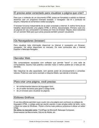 Confecção de Web Pages - Básico
Divisão de Serviços Comunidade – Centro de Computação - Unicamp 3
É preciso estar conectado para visualizar a página que criei?
Para que o conteúdo de um documento HTML possa ser formatado e exibido na Internet
devemos usar um programa chamado browser, o navegador. Ele lê o conteúdo do
arquivo, interpreta os comandos e exibe sua página.
O browser funciona independente de se estar conectado a Internet. A melhor forma de se
trabalhar desenvolvendo uma página HTML é off-line, desconectado. Primeiro você cria
as páginas em seu computador e as testas por meio do browser. Depois, deve colocá-las
em um servidor Web para que outras pessoas também possam visualizá-la.
Os Navegadores (browser)
Para visualizar toda informação disponível na Internet é necessário um Browser,
navegador. Há vários disponíveis no mercado. Os mais conhecidos são o Internet
Explorer e Netscape Navigator.
Servidor Web
São computadores equipados com software que permite "servir" a uma rede de
computadores. Quanto mais potente o servidor maior e melhor poderá ser a rede por ele
atendida.
São máquinas de alta capacidade, com grande poder de processamento e conexões
velozes. Podemos usar como exemplo a máquina Obelix, que atende a Unicamp.
Para criar uma página, você precisa:
• ter conhecimentos básicos da linguagem html ;
• de um editor de textos para gerar o código fonte;
• de um browser para visualizar as páginas.
Editores Gráficos
O uso dos editores permitem que o autor crie uma página sem conhecer os códigos da
linguagem HTML, o código pode ser escrito usando o mais simples editor de texto, como
o bloco de notas do Windows. Porém a forma mais prática e produtiva é utilizar um editor
HTML.
Há vários no mercado como: FrontPage da Microsoft, Netscape Composer,
Dreamweaver da Macromedia, GoLive da Adobe, etc.
 