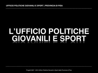 UFFICIO POLITICHE GIOVANILI E SPORT_PROVINCIA DI PISA




  LʼUFFICIO POLITICHE
   GIOVANILI E SPORT


                  Progetti 2007 - 2010 Ufﬁcio Politiche Giovanili e Sport della Provincia di Pisa
 