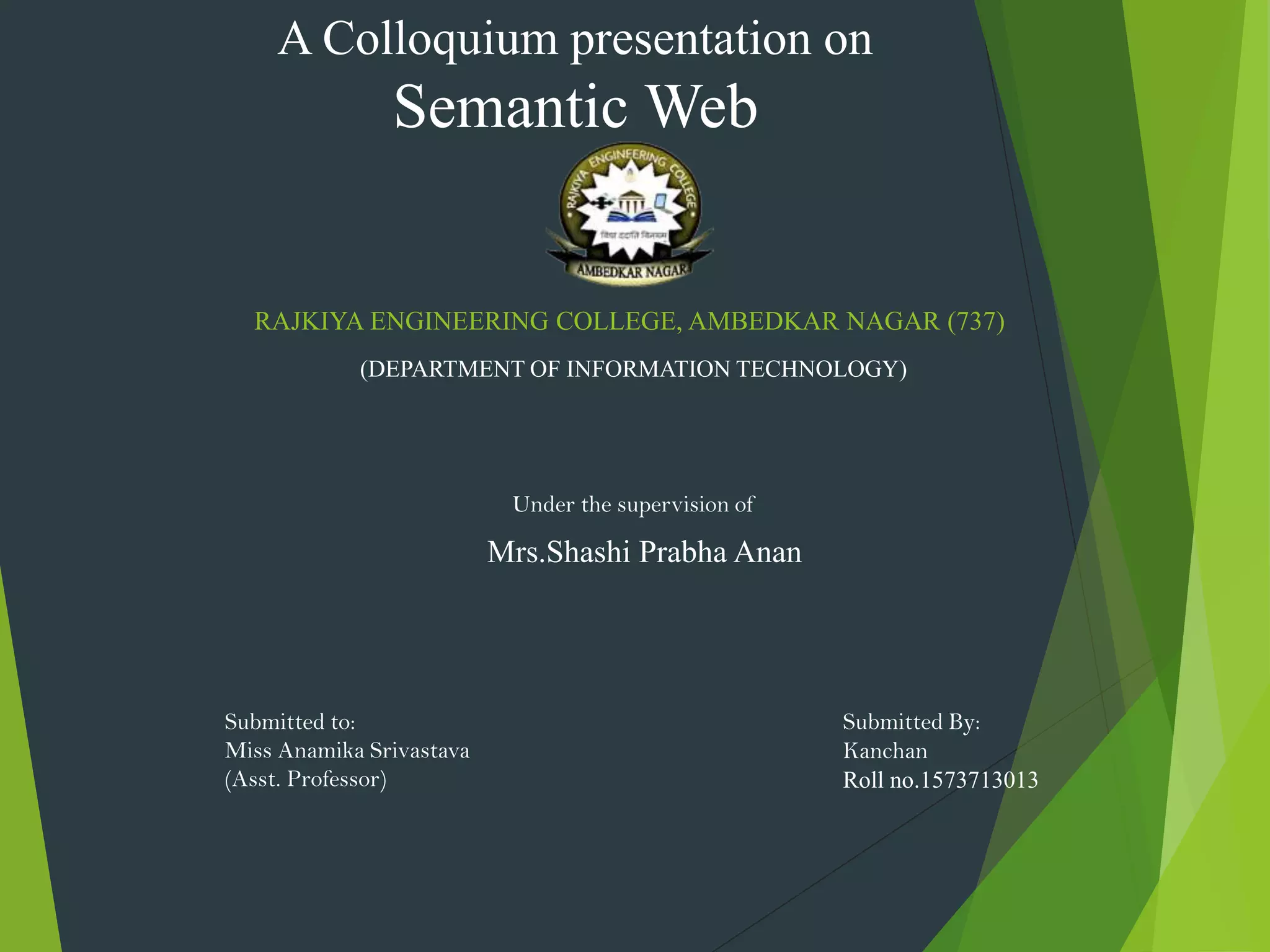 RAJKIYA ENGINEERING COLLEGE, AMBEDKAR NAGAR (737)
(DEPARTMENT OF INFORMATION TECHNOLOGY)
A Colloquium presentation on
Semantic Web
Under the supervision of
Mrs.Shashi Prabha Anan
Submitted By:
Kanchan
Roll no.1573713013
Submitted to:
Miss Anamika Srivastava
(Asst. Professor)
 
