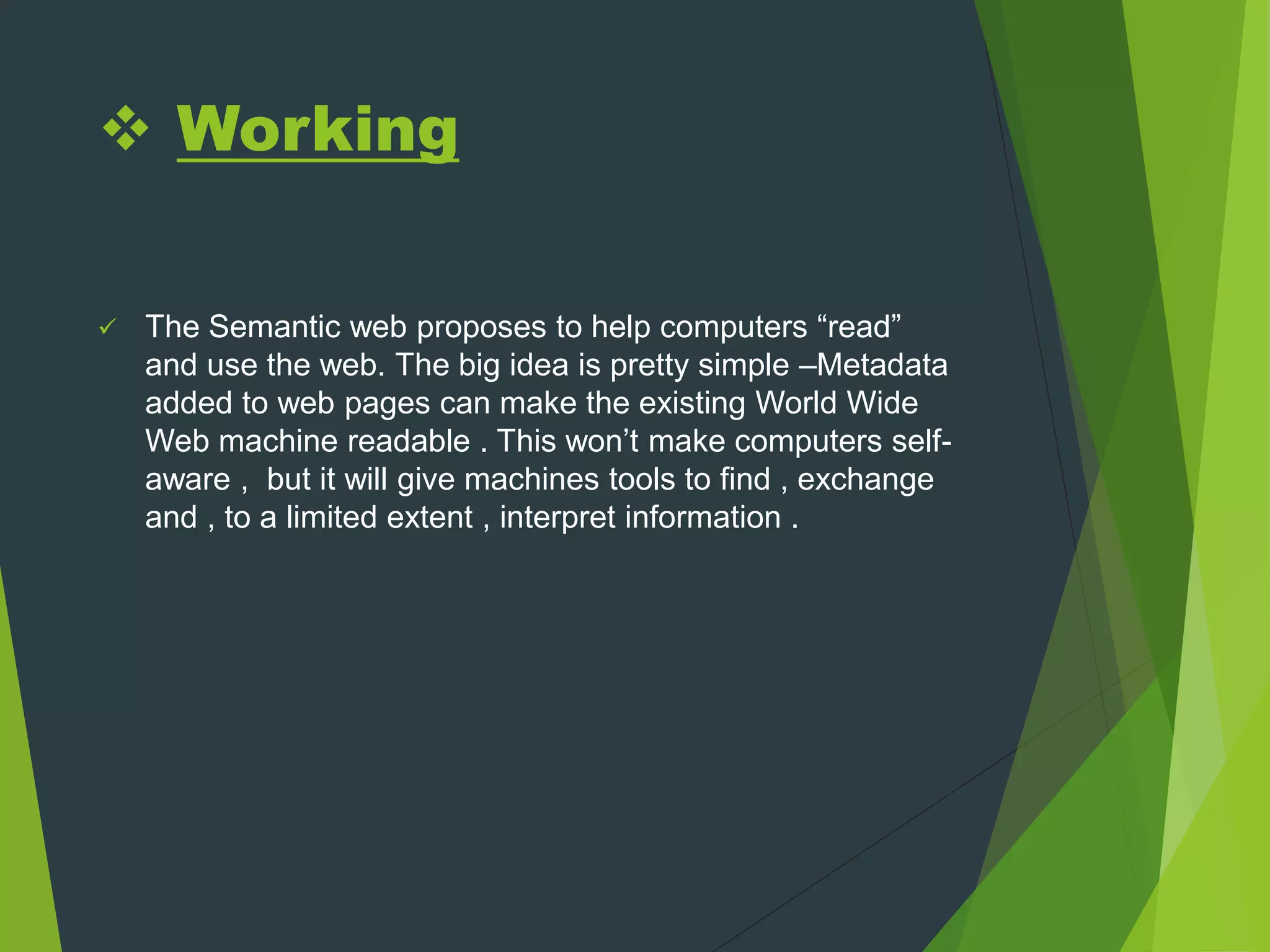  Working
 The Semantic web proposes to help computers “read”
and use the web. The big idea is pretty simple –Metadata
added to web pages can make the existing World Wide
Web machine readable . This won’t make computers self-
aware , but it will give machines tools to find , exchange
and , to a limited extent , interpret information .
 
