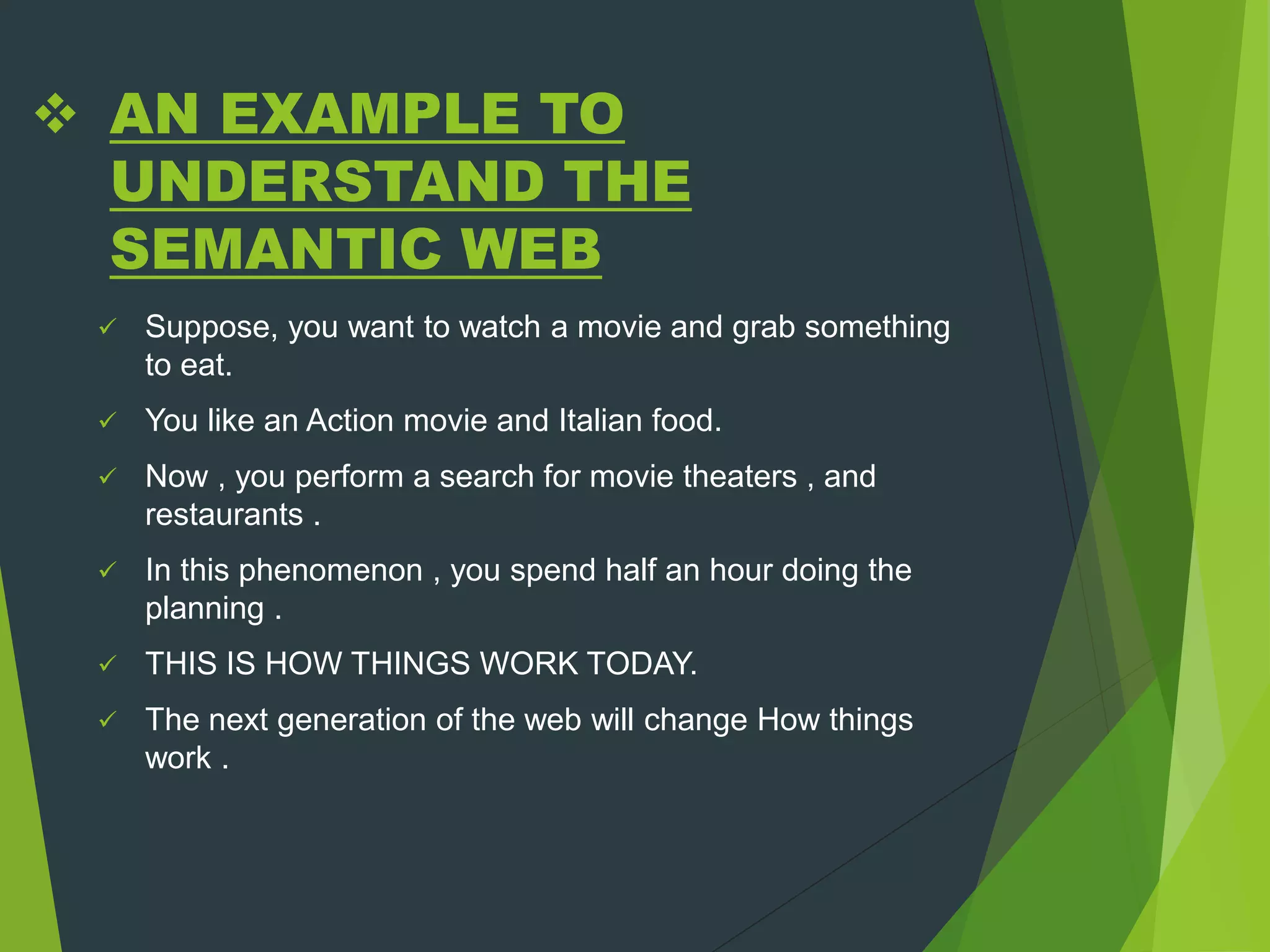  AN EXAMPLE TO
UNDERSTAND THE
SEMANTIC WEB
 Suppose, you want to watch a movie and grab something
to eat.
 You like an Action movie and Italian food.
 Now , you perform a search for movie theaters , and
restaurants .
 In this phenomenon , you spend half an hour doing the
planning .
 THIS IS HOW THINGS WORK TODAY.
 The next generation of the web will change How things
work .
 