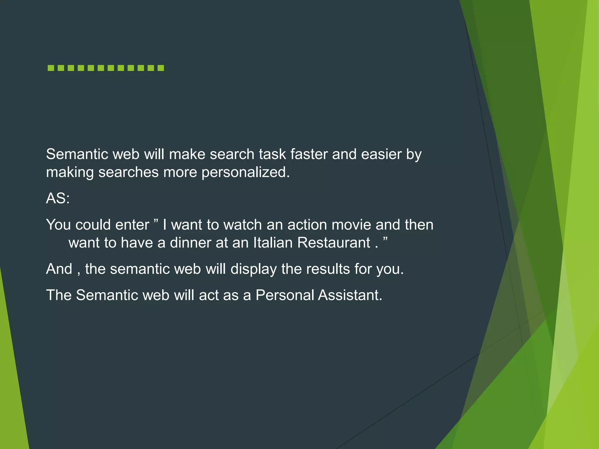 …………
Semantic web will make search task faster and easier by
making searches more personalized.
AS:
You could enter ” I want to watch an action movie and then
want to have a dinner at an Italian Restaurant . ”
And , the semantic web will display the results for you.
The Semantic web will act as a Personal Assistant.
 
