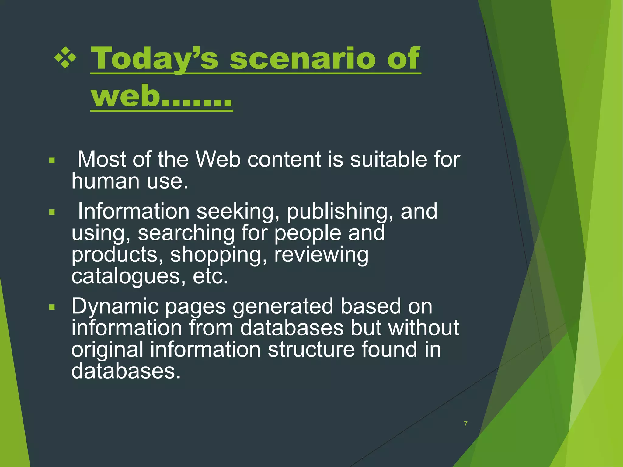  Today’s scenario of
web.......
 Most of the Web content is suitable for
human use.
 Information seeking, publishing, and
using, searching for people and
products, shopping, reviewing
catalogues, etc.
 Dynamic pages generated based on
information from databases but without
original information structure found in
databases.
7
 